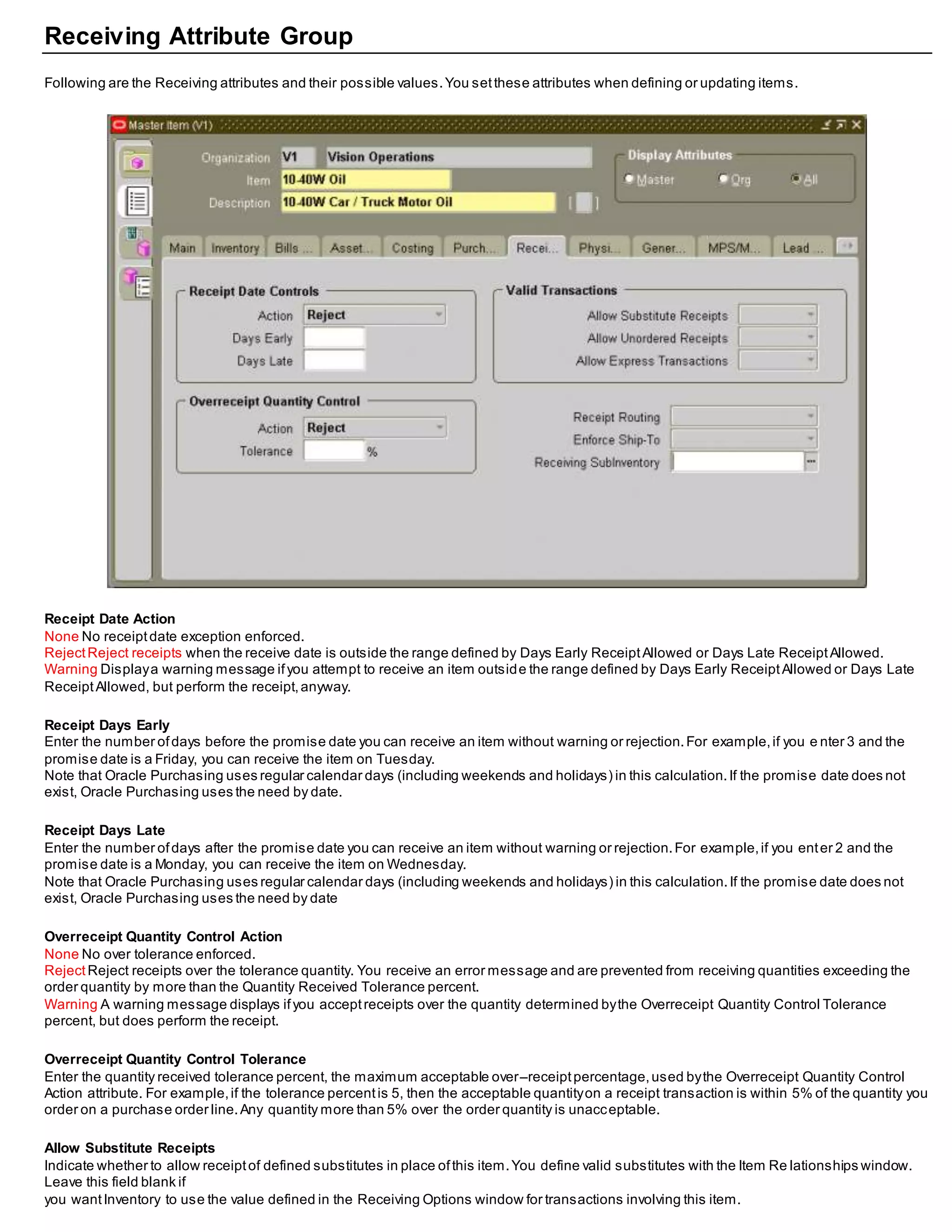 Receiving Attribute Group
Following are the Receiving attributes and their possible values.You setthese attributes when defining or updating items.
Receipt Date Action
None No receiptdate exception enforced.
RejectReject receipts when the receive date is outside the range defined by Days Early ReceiptAllowed or Days Late ReceiptAllowed.
Warning Displaya warning message ifyou attempt to receive an item outside the range defined by Days Early ReceiptAllowed or Days Late
ReceiptAllowed, but perform the receipt,anyway.
Receipt Days Early
Enter the number ofdays before the promise date you can receive an item without warning or rejection.For example,if you e nter 3 and the
promise date is a Friday, you can receive the item on Tuesday.
Note that Oracle Purchasing uses regular calendar days (including weekends and holidays) in this calculation.If the promise date does not
exist, Oracle Purchasing uses the need by date.
Receipt Days Late
Enter the number ofdays after the promise date you can receive an item without warning or rejection.For example,if you enter 2 and the
promise date is a Monday, you can receive the item on Wednesday.
Note that Oracle Purchasing uses regular calendar days (including weekends and holidays) in this calculation.If the promise date does not
exist, Oracle Purchasing uses the need by date
Overreceipt Quantity Control Action
None No over tolerance enforced.
RejectReject receipts over the tolerance quantity. You receive an error message and are prevented from receiving quantities exceeding the
order quantity by more than the Quantity Received Tolerance percent.
Warning A warning message displays ifyou acceptreceipts over the quantity determined bythe Overreceipt Quantity Control Tolerance
percent, but does perform the receipt.
Overreceipt Quantity Control Tolerance
Enter the quantity received tolerance percent, the maximum acceptable over–receiptpercentage,used bythe Overreceipt Quantity Control
Action attribute. For example,if the tolerance percentis 5, then the acceptable quantityon a receipt transaction is within 5% of the quantity you
order on a purchase order line.Any quantity more than 5% over the order quantity is unacceptable.
Allow Substitute Receipts
Indicate whether to allow receiptof defined substitutes in place ofthis item.You define valid substitutes with the Item Re lationships window.
Leave this field blank if
you wantInventory to use the value defined in the Receiving Options window for transactions involving this item.
 