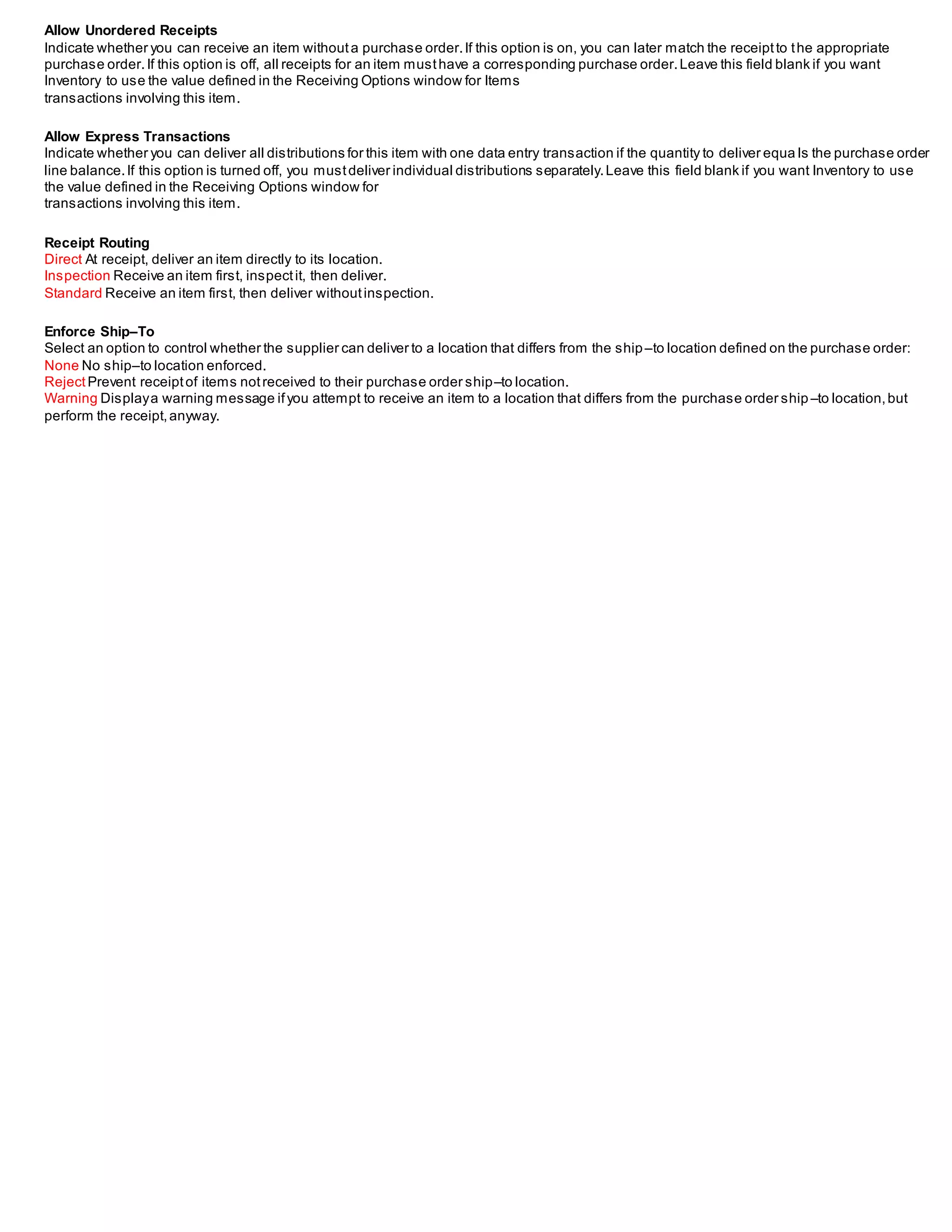 Allow Unordered Receipts
Indicate whether you can receive an item withouta purchase order.If this option is on, you can later match the receiptto the appropriate
purchase order.If this option is off, all receipts for an item musthave a corresponding purchase order.Leave this field blank if you want
Inventory to use the value defined in the Receiving Options window for Items
transactions involving this item.
Allow Express Transactions
Indicate whether you can deliver all distributions for this item with one data entry transaction if the quantity to deliver equa ls the purchase order
line balance.If this option is turned off, you mustdeliver individual distributions separately.Leave this field blank if you want Inventory to use
the value defined in the Receiving Options window for
transactions involving this item.
Receipt Routing
Direct At receipt, deliver an item directly to its location.
Inspection Receive an item first, inspectit, then deliver.
Standard Receive an item first, then deliver withoutinspection.
Enforce Ship–To
Select an option to control whether the supplier can deliver to a location that differs from the ship–to location defined on the purchase order:
None No ship–to location enforced.
RejectPrevent receiptof items notreceived to their purchase order ship–to location.
Warning Displaya warning message ifyou attempt to receive an item to a location that differs from the purchase order ship –to location,but
perform the receipt,anyway.
 