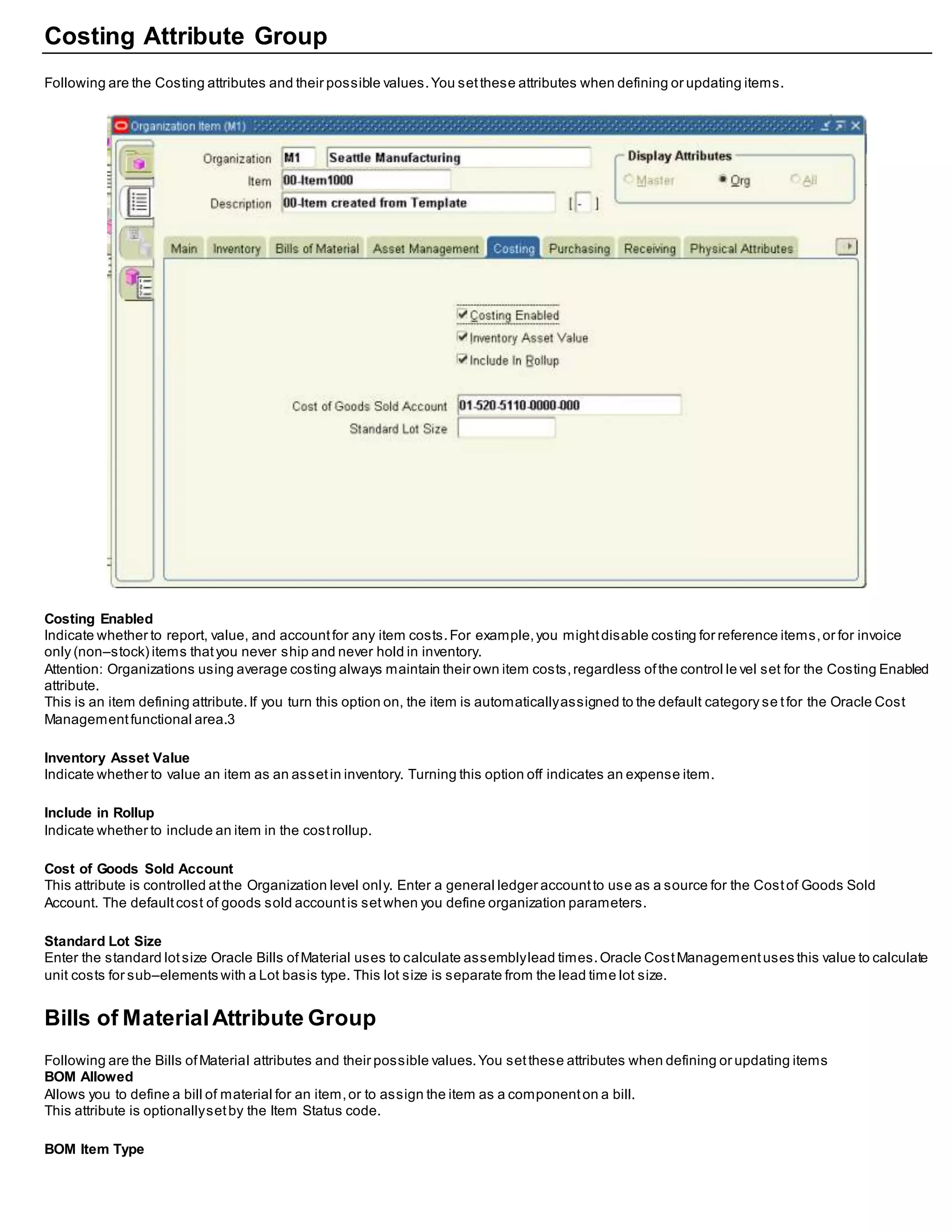 Costing Attribute Group
Following are the Costing attributes and their possible values.You setthese attributes when defining or updating items.
Costing Enabled
Indicate whether to report, value, and accountfor any item costs.For example,you mightdisable costing for reference items,or for invoice
only (non–stock) items thatyou never ship and never hold in inventory.
Attention: Organizations using average costing always maintain their own item costs,regardless ofthe control le vel set for the Costing Enabled
attribute.
This is an item defining attribute.If you turn this option on, the item is automaticallyassigned to the default category se tfor the Oracle Cost
Managementfunctional area.3
Inventory Asset Value
Indicate whether to value an item as an assetin inventory. Turning this option off indicates an expense item.
Include in Rollup
Indicate whether to include an item in the costrollup.
Cost of Goods Sold Account
This attribute is controlled atthe Organization level only. Enter a general ledger accountto use as a source for the Costof Goods Sold
Account. The defaultcost of goods sold accountis setwhen you define organization parameters.
Standard Lot Size
Enter the standard lotsize Oracle Bills ofMaterial uses to calculate assemblylead times.Oracle CostManagementuses this value to calculate
unit costs for sub–elements with a Lot basis type. This lot size is separate from the lead time lot size.
Bills of MaterialAttribute Group
Following are the Bills ofMaterial attributes and their possible values.You setthese attributes when defining or updating items
BOM Allowed
Allows you to define a bill of material for an item,or to assign the item as a componenton a bill.
This attribute is optionallysetby the Item Status code.
BOM Item Type
 