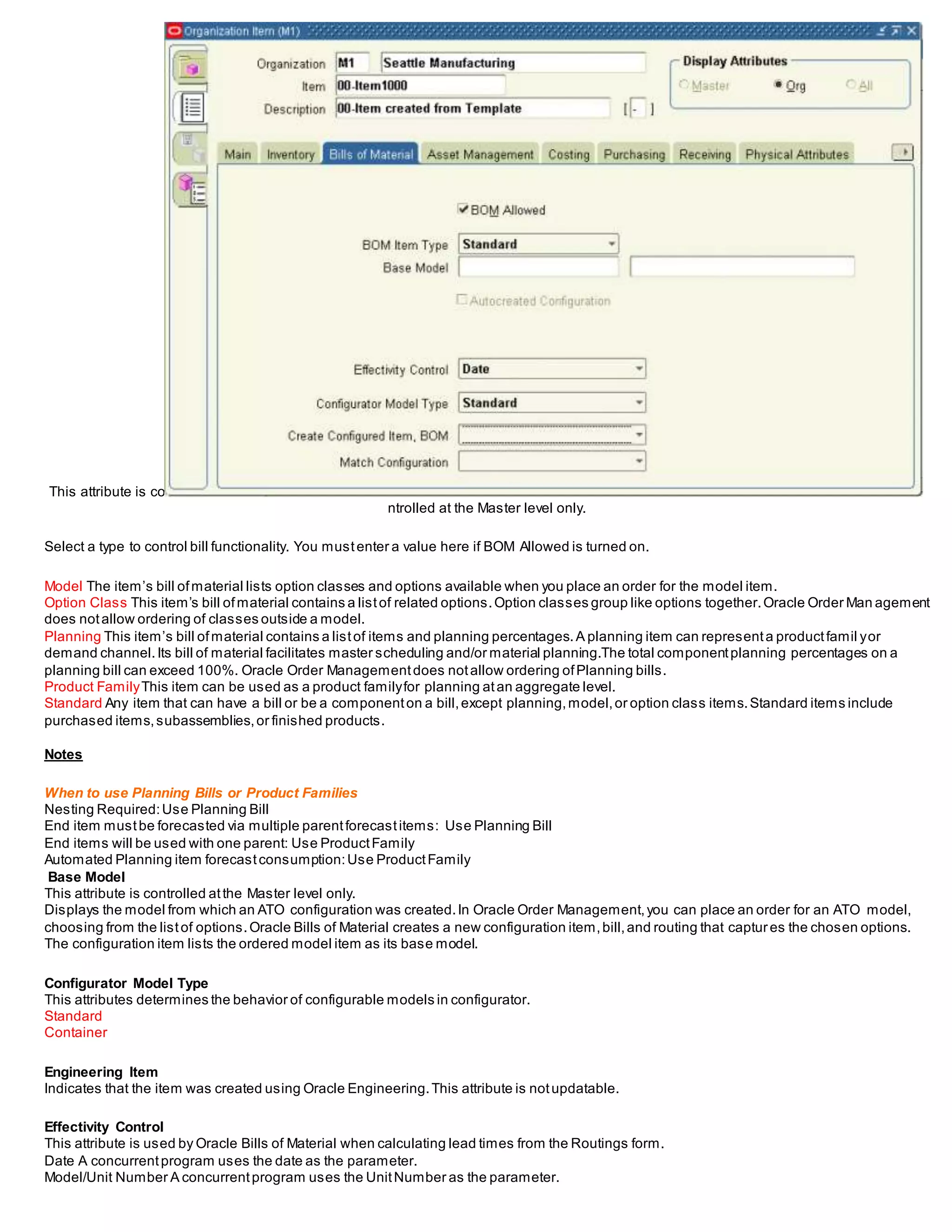 This attribute is co
ntrolled at the Master level only.
Select a type to control bill functionality. You mustenter a value here if BOM Allowed is turned on.
Model The item’s bill ofmaterial lists option classes and options available when you place an order for the model item.
Option Class This item’s bill ofmaterial contains a listof related options.Option classes group like options together.Oracle Order Man agement
does notallow ordering of classes outside a model.
Planning This item’s bill ofmaterial contains a listof items and planning percentages.A planning item can representa productfamil yor
demand channel.Its bill of material facilitates master scheduling and/or material planning.The total componentplanning percentages on a
planning bill can exceed 100%. Oracle Order Managementdoes notallow ordering ofPlanning bills.
Product FamilyThis item can be used as a product familyfor planning atan aggregate level.
Standard Any item that can have a bill or be a componenton a bill,except planning,model,or option class items.Standard items include
purchased items,subassemblies,or finished products.
Notes
When to use Planning Bills or Product Families
Nesting Required:Use Planning Bill
End item mustbe forecasted via multiple parentforecastitems: Use Planning Bill
End items will be used with one parent: Use ProductFamily
Automated Planning item forecastconsumption:Use ProductFamily
Base Model
This attribute is controlled atthe Master level only.
Displays the model from which an ATO configuration was created.In Oracle Order Management,you can place an order for an ATO model,
choosing from the listof options.Oracle Bills of Material creates a new configuration item,bill,and routing that captures the chosen options.
The configuration item lists the ordered model item as its base model.
Configurator Model Type
This attributes determines the behavior of configurable models in configurator.
Standard
Container
Engineering Item
Indicates that the item was created using Oracle Engineering.This attribute is notupdatable.
Effectivity Control
This attribute is used by Oracle Bills of Material when calculating lead times from the Routings form.
Date A concurrentprogram uses the date as the parameter.
Model/Unit Number A concurrentprogram uses the UnitNumber as the parameter.
 