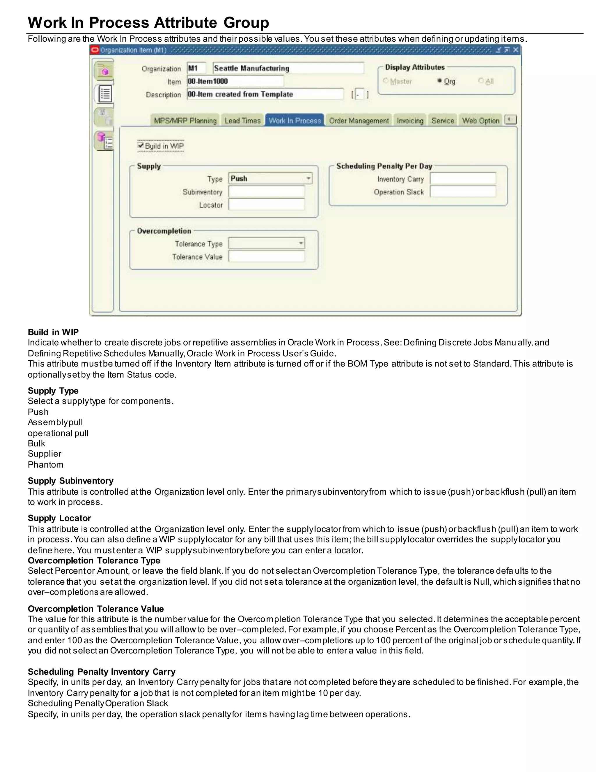 Work In Process Attribute Group
Following are the Work In Process attributes and their possible values.You set these attributes when defining or updating items.
Build in WIP
Indicate whether to create discrete jobs or repetitive assemblies in Oracle Work in Process.See:Defining Discrete Jobs Manu ally,and
Defining Repetitive Schedules Manually,Oracle Work in Process User’s Guide.
This attribute mustbe turned off if the Inventory Item attribute is turned off or if the BOM Type attribute is not set to Standard.This attribute is
optionallysetby the Item Status code.
Supply Type
Select a supplytype for components.
Push
Assemblypull
operational pull
Bulk
Supplier
Phantom
Supply Subinventory
This attribute is controlled atthe Organization level only. Enter the primarysubinventoryfrom which to issue (push) or bac kflush (pull) an item
to work in process.
Supply Locator
This attribute is controlled atthe Organization level only. Enter the supplylocator from which to issue (push) or backflush (pull) an item to work
in process.You can also define a WIP supplylocator for any bill that uses this item;the bill supplylocator overrides the supplylocator you
define here. You mustenter a WIP supplysubinventorybefore you can enter a locator.
Overcompletion Tolerance Type
Select Percentor Amount, or leave the field blank.If you do not selectan Overcompletion Tolerance Type, the tolerance defa ults to the
tolerance that you setat the organization level. If you did not seta tolerance at the organization level, the default is Null,which signifies thatno
over–completions are allowed.
Overcompletion Tolerance Value
The value for this attribute is the number value for the Overcompletion Tolerance Type that you selected.It determines the acceptable percent
or quantity of assemblies thatyou will allow to be over–completed.For example,if you choose Percentas the Overcompletion Tolerance Type,
and enter 100 as the Overcompletion Tolerance Value, you allow over–completions up to 100 percent of the original job or schedule quantity.If
you did not selectan Overcompletion Tolerance Type, you will not be able to enter a value in this field.
Scheduling Penalty Inventory Carry
Specify, in units per day, an Inventory Carry penalty for jobs thatare not completed before they are scheduled to be finished.For example,the
Inventory Carry penalty for a job that is not completed for an item mightbe 10 per day.
Scheduling PenaltyOperation Slack
Specify, in units per day, the operation slack penaltyfor items having lag time between operations.
 