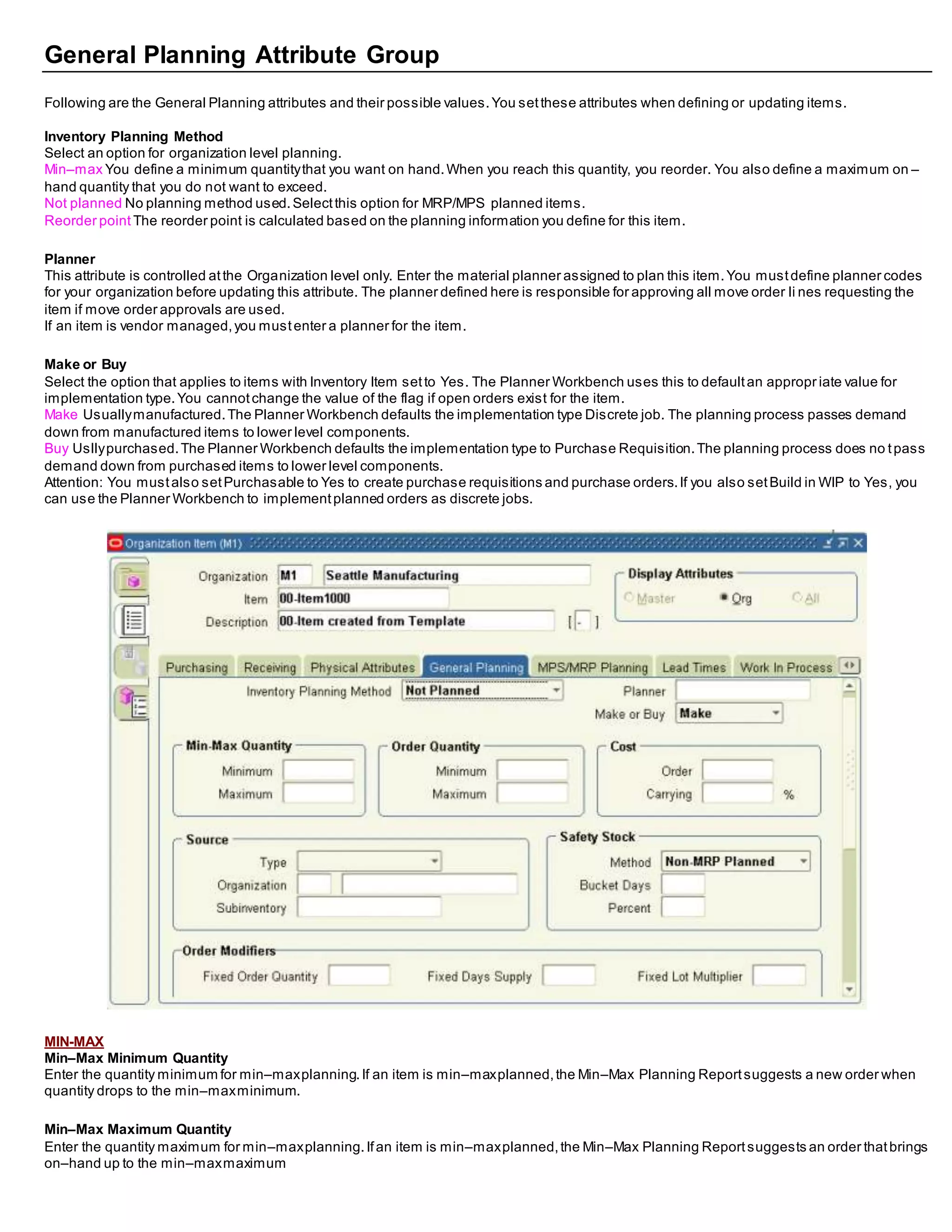 General Planning Attribute Group
Following are the General Planning attributes and their possible values.You setthese attributes when defining or updating items.
Inventory Planning Method
Select an option for organization level planning.
Min–max You define a minimum quantitythat you want on hand.When you reach this quantity, you reorder. You also define a maximum on –
hand quantity that you do not want to exceed.
Not planned No planning method used.Selectthis option for MRP/MPS planned items.
Reorder point The reorder point is calculated based on the planning information you define for this item.
Planner
This attribute is controlled atthe Organization level only. Enter the material planner assigned to plan this item.You mustdefine planner codes
for your organization before updating this attribute. The planner defined here is responsible for approving all move order li nes requesting the
item if move order approvals are used.
If an item is vendor managed,you mustenter a planner for the item.
Make or Buy
Select the option that applies to items with Inventory Item setto Yes. The Planner Workbench uses this to defaultan appropr iate value for
implementation type.You cannotchange the value of the flag if open orders exist for the item.
Make Usuallymanufactured.The Planner Workbench defaults the implementation type Discrete job. The planning process passes demand
down from manufactured items to lower level components.
Buy Usllypurchased.The Planner Workbench defaults the implementation type to Purchase Requisition.The planning process does no tpass
demand down from purchased items to lower level components.
Attention: You mustalso setPurchasable to Yes to create purchase requisitions and purchase orders.If you also setBuild in WIP to Yes, you
can use the Planner Workbench to implementplanned orders as discrete jobs.
MIN-MAX
Min–Max Minimum Quantity
Enter the quantity minimum for min–maxplanning.If an item is min–maxplanned,the Min–Max Planning Reportsuggests a new order when
quantity drops to the min–maxminimum.
Min–Max Maximum Quantity
Enter the quantity maximum for min–maxplanning.Ifan item is min–maxplanned,the Min–Max Planning Reportsuggests an order thatbrings
on–hand up to the min–maxmaximum
 