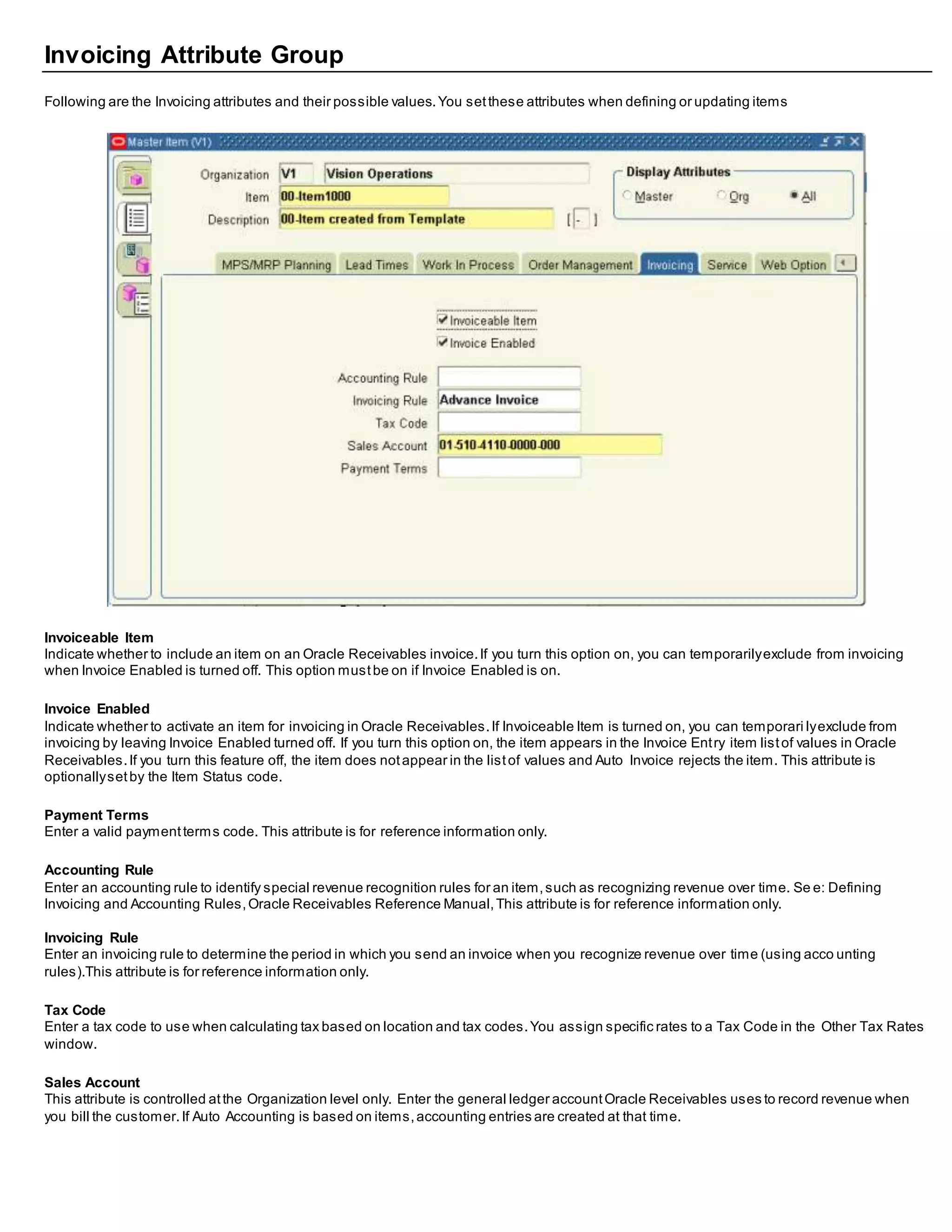 Invoicing Attribute Group
Following are the Invoicing attributes and their possible values.You setthese attributes when defining or updating items
Invoiceable Item
Indicate whether to include an item on an Oracle Receivables invoice.If you turn this option on, you can temporarilyexclude from invoicing
when Invoice Enabled is turned off. This option mustbe on if Invoice Enabled is on.
Invoice Enabled
Indicate whether to activate an item for invoicing in Oracle Receivables.If Invoiceable Item is turned on, you can temporari lyexclude from
invoicing by leaving Invoice Enabled turned off. If you turn this option on, the item appears in the Invoice Entry item listof values in Oracle
Receivables.If you turn this feature off, the item does notappear in the listof values and Auto Invoice rejects the item. This attribute is
optionallysetby the Item Status code.
Payment Terms
Enter a valid paymentterms code. This attribute is for reference information only.
Accounting Rule
Enter an accounting rule to identify special revenue recognition rules for an item,such as recognizing revenue over time. Se e: Defining
Invoicing and Accounting Rules,Oracle Receivables Reference Manual,This attribute is for reference information only.
Invoicing Rule
Enter an invoicing rule to determine the period in which you send an invoice when you recognize revenue over time (using acco unting
rules).This attribute is for reference information only.
Tax Code
Enter a tax code to use when calculating tax based on location and tax codes.You assign specific rates to a Tax Code in the Other Tax Rates
window.
Sales Account
This attribute is controlled atthe Organization level only. Enter the general ledger accountOracle Receivables uses to record revenue when
you bill the customer.If Auto Accounting is based on items,accounting entries are created at that time.
 