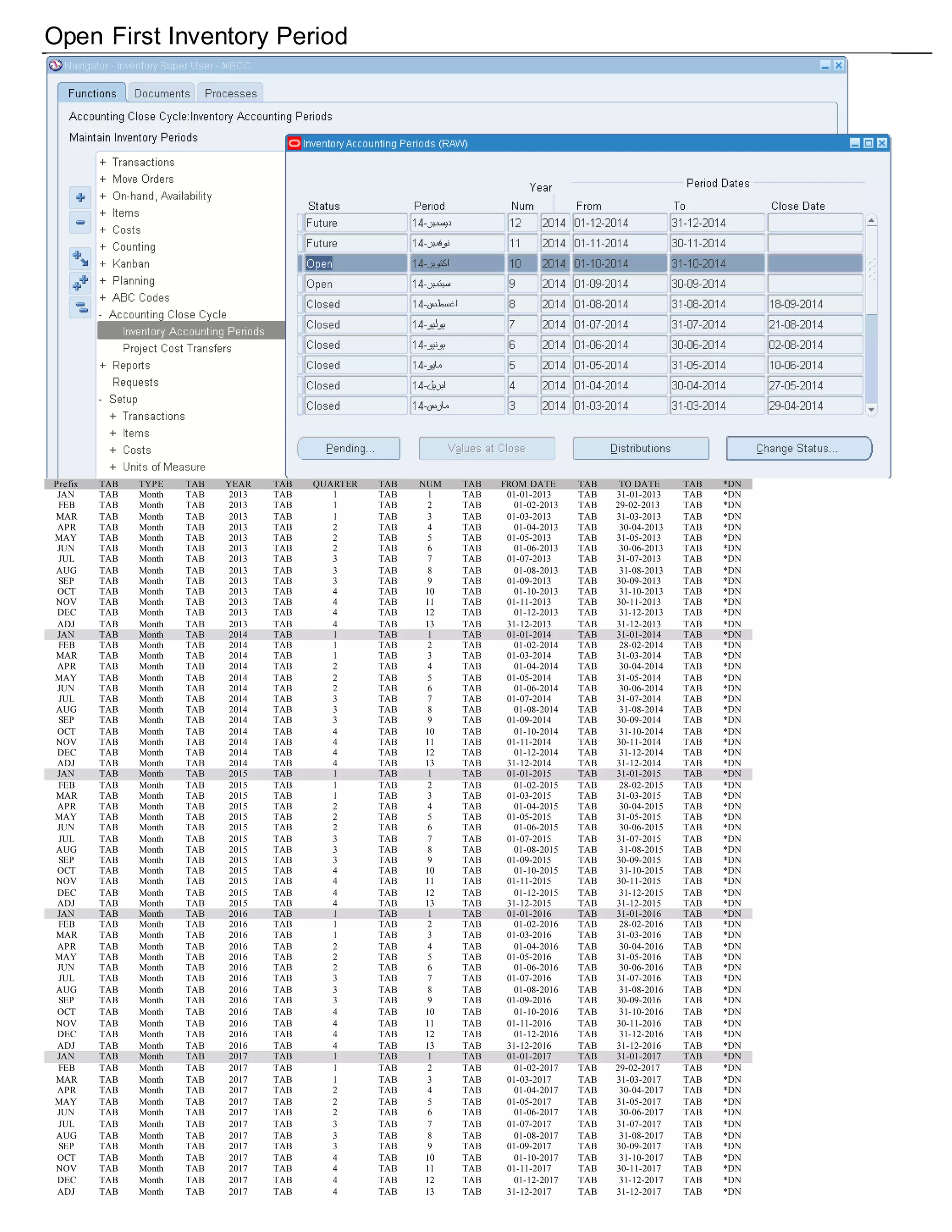 Open First Inventory Period
Prefix TAB TYPE TAB YEAR TAB QUARTER TAB NUM TAB FROM DATE TAB TO DATE TAB *DN
JAN TAB Month TAB 2013 TAB 1 TAB 1 TAB 01-01-2013 TAB 31-01-2013 TAB *DN
FEB TAB Month TAB 2013 TAB 1 TAB 2 TAB 01-02-2013 TAB 29-02-2013 TAB *DN
MAR TAB Month TAB 2013 TAB 1 TAB 3 TAB 01-03-2013 TAB 31-03-2013 TAB *DN
APR TAB Month TAB 2013 TAB 2 TAB 4 TAB 01-04-2013 TAB 30-04-2013 TAB *DN
MAY TAB Month TAB 2013 TAB 2 TAB 5 TAB 01-05-2013 TAB 31-05-2013 TAB *DN
JUN TAB Month TAB 2013 TAB 2 TAB 6 TAB 01-06-2013 TAB 30-06-2013 TAB *DN
JUL TAB Month TAB 2013 TAB 3 TAB 7 TAB 01-07-2013 TAB 31-07-2013 TAB *DN
AUG TAB Month TAB 2013 TAB 3 TAB 8 TAB 01-08-2013 TAB 31-08-2013 TAB *DN
SEP TAB Month TAB 2013 TAB 3 TAB 9 TAB 01-09-2013 TAB 30-09-2013 TAB *DN
OCT TAB Month TAB 2013 TAB 4 TAB 10 TAB 01-10-2013 TAB 31-10-2013 TAB *DN
NOV TAB Month TAB 2013 TAB 4 TAB 11 TAB 01-11-2013 TAB 30-11-2013 TAB *DN
DEC TAB Month TAB 2013 TAB 4 TAB 12 TAB 01-12-2013 TAB 31-12-2013 TAB *DN
ADJ TAB Month TAB 2013 TAB 4 TAB 13 TAB 31-12-2013 TAB 31-12-2013 TAB *DN
JAN TAB Month TAB 2014 TAB 1 TAB 1 TAB 01-01-2014 TAB 31-01-2014 TAB *DN
FEB TAB Month TAB 2014 TAB 1 TAB 2 TAB 01-02-2014 TAB 28-02-2014 TAB *DN
MAR TAB Month TAB 2014 TAB 1 TAB 3 TAB 01-03-2014 TAB 31-03-2014 TAB *DN
APR TAB Month TAB 2014 TAB 2 TAB 4 TAB 01-04-2014 TAB 30-04-2014 TAB *DN
MAY TAB Month TAB 2014 TAB 2 TAB 5 TAB 01-05-2014 TAB 31-05-2014 TAB *DN
JUN TAB Month TAB 2014 TAB 2 TAB 6 TAB 01-06-2014 TAB 30-06-2014 TAB *DN
JUL TAB Month TAB 2014 TAB 3 TAB 7 TAB 01-07-2014 TAB 31-07-2014 TAB *DN
AUG TAB Month TAB 2014 TAB 3 TAB 8 TAB 01-08-2014 TAB 31-08-2014 TAB *DN
SEP TAB Month TAB 2014 TAB 3 TAB 9 TAB 01-09-2014 TAB 30-09-2014 TAB *DN
OCT TAB Month TAB 2014 TAB 4 TAB 10 TAB 01-10-2014 TAB 31-10-2014 TAB *DN
NOV TAB Month TAB 2014 TAB 4 TAB 11 TAB 01-11-2014 TAB 30-11-2014 TAB *DN
DEC TAB Month TAB 2014 TAB 4 TAB 12 TAB 01-12-2014 TAB 31-12-2014 TAB *DN
ADJ TAB Month TAB 2014 TAB 4 TAB 13 TAB 31-12-2014 TAB 31-12-2014 TAB *DN
JAN TAB Month TAB 2015 TAB 1 TAB 1 TAB 01-01-2015 TAB 31-01-2015 TAB *DN
FEB TAB Month TAB 2015 TAB 1 TAB 2 TAB 01-02-2015 TAB 28-02-2015 TAB *DN
MAR TAB Month TAB 2015 TAB 1 TAB 3 TAB 01-03-2015 TAB 31-03-2015 TAB *DN
APR TAB Month TAB 2015 TAB 2 TAB 4 TAB 01-04-2015 TAB 30-04-2015 TAB *DN
MAY TAB Month TAB 2015 TAB 2 TAB 5 TAB 01-05-2015 TAB 31-05-2015 TAB *DN
JUN TAB Month TAB 2015 TAB 2 TAB 6 TAB 01-06-2015 TAB 30-06-2015 TAB *DN
JUL TAB Month TAB 2015 TAB 3 TAB 7 TAB 01-07-2015 TAB 31-07-2015 TAB *DN
AUG TAB Month TAB 2015 TAB 3 TAB 8 TAB 01-08-2015 TAB 31-08-2015 TAB *DN
SEP TAB Month TAB 2015 TAB 3 TAB 9 TAB 01-09-2015 TAB 30-09-2015 TAB *DN
OCT TAB Month TAB 2015 TAB 4 TAB 10 TAB 01-10-2015 TAB 31-10-2015 TAB *DN
NOV TAB Month TAB 2015 TAB 4 TAB 11 TAB 01-11-2015 TAB 30-11-2015 TAB *DN
DEC TAB Month TAB 2015 TAB 4 TAB 12 TAB 01-12-2015 TAB 31-12-2015 TAB *DN
ADJ TAB Month TAB 2015 TAB 4 TAB 13 TAB 31-12-2015 TAB 31-12-2015 TAB *DN
JAN TAB Month TAB 2016 TAB 1 TAB 1 TAB 01-01-2016 TAB 31-01-2016 TAB *DN
FEB TAB Month TAB 2016 TAB 1 TAB 2 TAB 01-02-2016 TAB 28-02-2016 TAB *DN
MAR TAB Month TAB 2016 TAB 1 TAB 3 TAB 01-03-2016 TAB 31-03-2016 TAB *DN
APR TAB Month TAB 2016 TAB 2 TAB 4 TAB 01-04-2016 TAB 30-04-2016 TAB *DN
MAY TAB Month TAB 2016 TAB 2 TAB 5 TAB 01-05-2016 TAB 31-05-2016 TAB *DN
JUN TAB Month TAB 2016 TAB 2 TAB 6 TAB 01-06-2016 TAB 30-06-2016 TAB *DN
JUL TAB Month TAB 2016 TAB 3 TAB 7 TAB 01-07-2016 TAB 31-07-2016 TAB *DN
AUG TAB Month TAB 2016 TAB 3 TAB 8 TAB 01-08-2016 TAB 31-08-2016 TAB *DN
SEP TAB Month TAB 2016 TAB 3 TAB 9 TAB 01-09-2016 TAB 30-09-2016 TAB *DN
OCT TAB Month TAB 2016 TAB 4 TAB 10 TAB 01-10-2016 TAB 31-10-2016 TAB *DN
NOV TAB Month TAB 2016 TAB 4 TAB 11 TAB 01-11-2016 TAB 30-11-2016 TAB *DN
DEC TAB Month TAB 2016 TAB 4 TAB 12 TAB 01-12-2016 TAB 31-12-2016 TAB *DN
ADJ TAB Month TAB 2016 TAB 4 TAB 13 TAB 31-12-2016 TAB 31-12-2016 TAB *DN
JAN TAB Month TAB 2017 TAB 1 TAB 1 TAB 01-01-2017 TAB 31-01-2017 TAB *DN
FEB TAB Month TAB 2017 TAB 1 TAB 2 TAB 01-02-2017 TAB 29-02-2017 TAB *DN
MAR TAB Month TAB 2017 TAB 1 TAB 3 TAB 01-03-2017 TAB 31-03-2017 TAB *DN
APR TAB Month TAB 2017 TAB 2 TAB 4 TAB 01-04-2017 TAB 30-04-2017 TAB *DN
MAY TAB Month TAB 2017 TAB 2 TAB 5 TAB 01-05-2017 TAB 31-05-2017 TAB *DN
JUN TAB Month TAB 2017 TAB 2 TAB 6 TAB 01-06-2017 TAB 30-06-2017 TAB *DN
JUL TAB Month TAB 2017 TAB 3 TAB 7 TAB 01-07-2017 TAB 31-07-2017 TAB *DN
AUG TAB Month TAB 2017 TAB 3 TAB 8 TAB 01-08-2017 TAB 31-08-2017 TAB *DN
SEP TAB Month TAB 2017 TAB 3 TAB 9 TAB 01-09-2017 TAB 30-09-2017 TAB *DN
OCT TAB Month TAB 2017 TAB 4 TAB 10 TAB 01-10-2017 TAB 31-10-2017 TAB *DN
NOV TAB Month TAB 2017 TAB 4 TAB 11 TAB 01-11-2017 TAB 30-11-2017 TAB *DN
DEC TAB Month TAB 2017 TAB 4 TAB 12 TAB 01-12-2017 TAB 31-12-2017 TAB *DN
ADJ TAB Month TAB 2017 TAB 4 TAB 13 TAB 31-12-2017 TAB 31-12-2017 TAB *DN
 