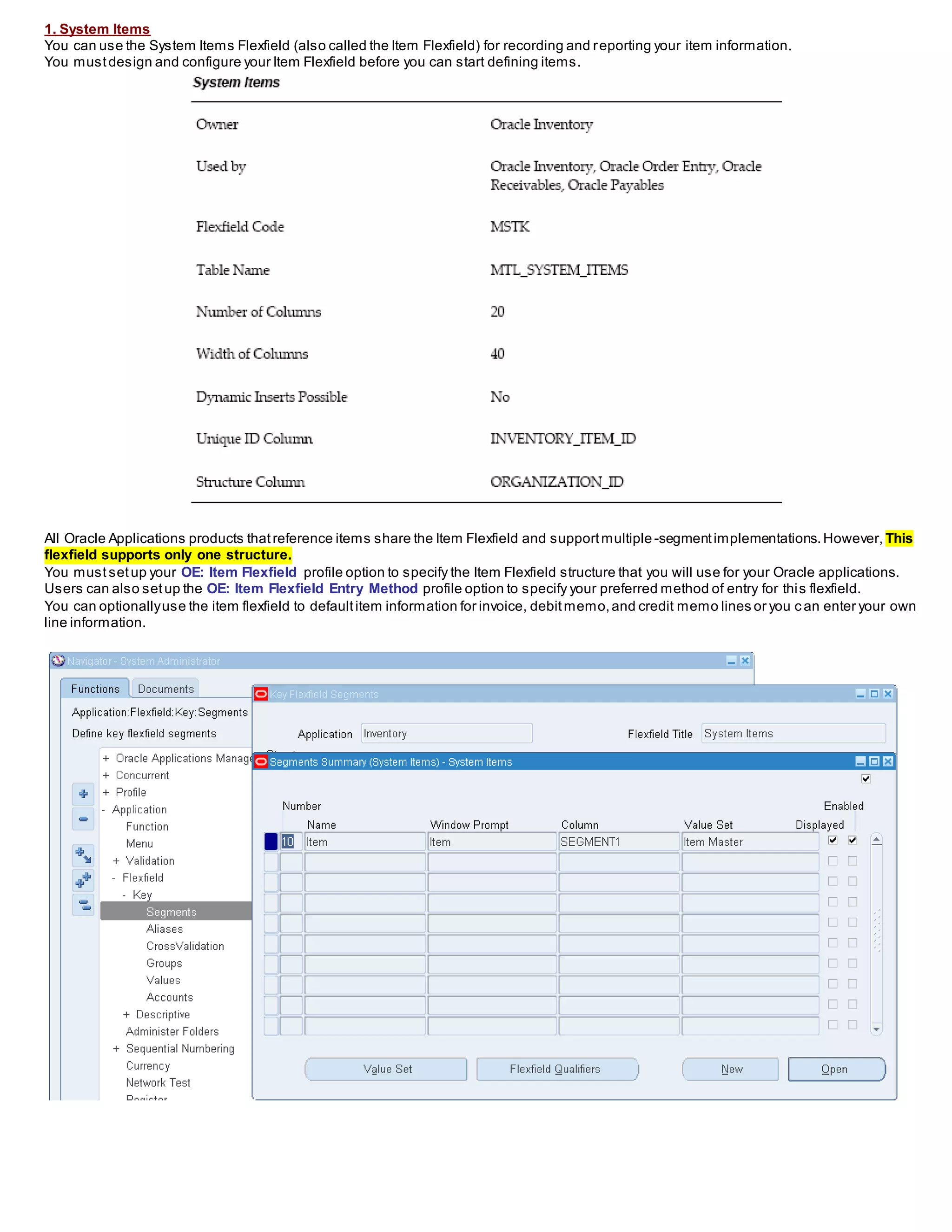 1. System Items
You can use the System Items Flexfield (also called the Item Flexfield) for recording and reporting your item information.
You mustdesign and configure your Item Flexfield before you can start defining items.
All Oracle Applications products thatreference items share the Item Flexfield and supportmultiple-segmentimplementations.However, This
flexfield supports only one structure.
You must setup your OE: Item Flexfield profile option to specify the Item Flexfield structure that you will use for your Oracle applications.
Users can also setup the OE: Item Flexfield Entry Method profile option to specify your preferred method of entry for this flexfield.
You can optionallyuse the item flexfield to defaultitem information for invoice, debitmemo,and credit memo lines or you c an enter your own
line information.
 
