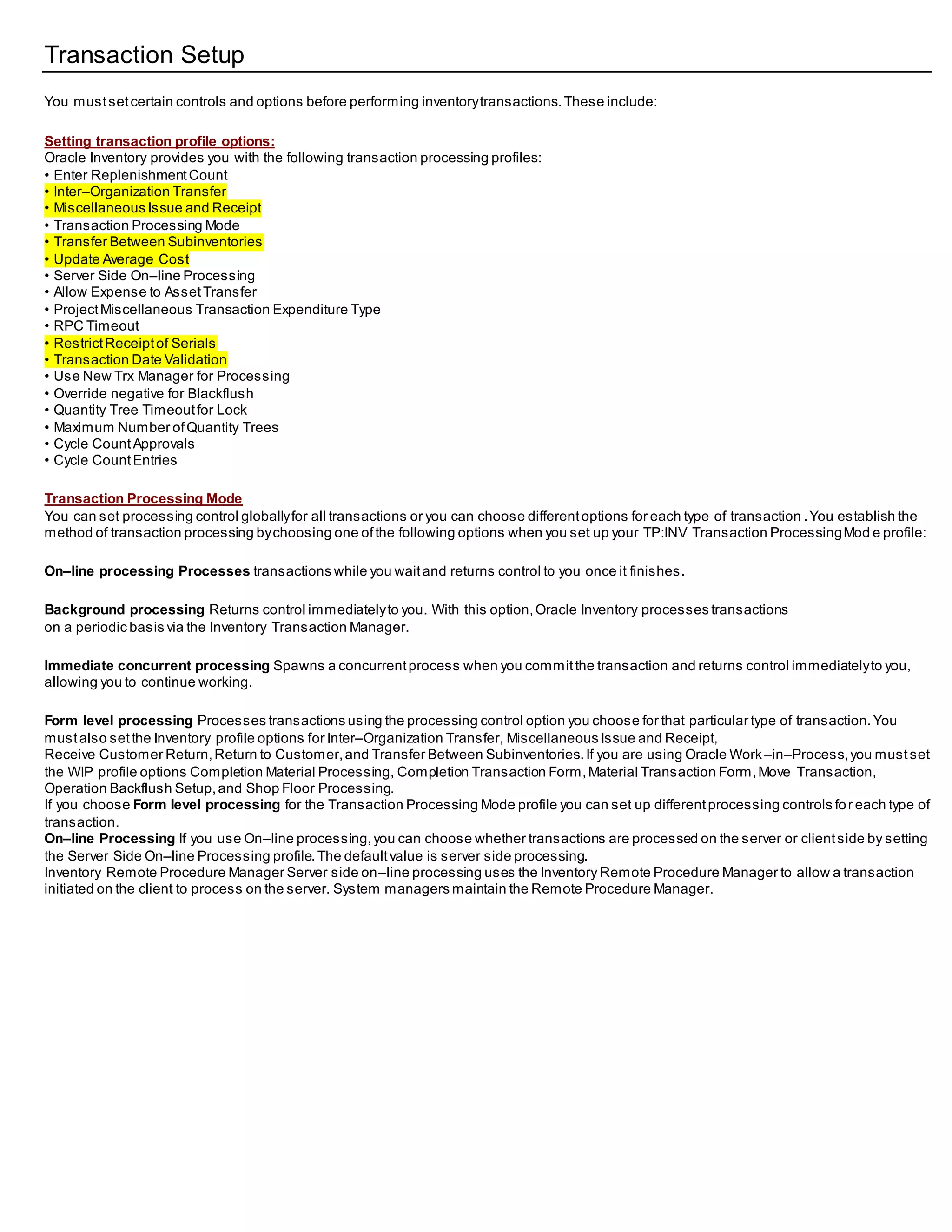 Transaction Setup
You mustsetcertain controls and options before performing inventorytransactions.These include:
Setting transaction profile options:
Oracle Inventory provides you with the following transaction processing profiles:
• Enter ReplenishmentCount
• Inter–Organization Transfer
• Miscellaneous Issue and Receipt
• Transaction Processing Mode
• Transfer Between Subinventories
• Update Average Cost
• Server Side On–line Processing
• Allow Expense to AssetTransfer
• ProjectMiscellaneous Transaction Expenditure Type
• RPC Timeout
• RestrictReceiptof Serials
• Transaction Date Validation
• Use New Trx Manager for Processing
• Override negative for Blackflush
• Quantity Tree Timeoutfor Lock
• Maximum Number ofQuantity Trees
• Cycle CountApprovals
• Cycle CountEntries
Transaction Processing Mode
You can set processing control globallyfor all transactions or you can choose differentoptions for each type of transaction .You establish the
method of transaction processing bychoosing one ofthe following options when you set up your TP:INV Transaction ProcessingMod e profile:
On–line processing Processes transactions while you waitand returns control to you once it finishes.
Background processing Returns control immediatelyto you. With this option,Oracle Inventory processes transactions
on a periodic basis via the Inventory Transaction Manager.
Immediate concurrent processing Spawns a concurrentprocess when you committhe transaction and returns control immediatelyto you,
allowing you to continue working.
Form level processing Processes transactions using the processing control option you choose for that particular type of transaction.You
mustalso setthe Inventory profile options for Inter–Organization Transfer, Miscellaneous Issue and Receipt,
Receive Customer Return,Return to Customer,and Transfer Between Subinventories.If you are using Oracle Work–in–Process,you mustset
the WIP profile options Completion Material Processing, Completion Transaction Form,Material Transaction Form,Move Transaction,
Operation Backflush Setup,and Shop Floor Processing.
If you choose Form level processing for the Transaction Processing Mode profile you can set up differentprocessing controls for each type of
transaction.
On–line Processing If you use On–line processing,you can choose whether transactions are processed on the server or clientside by setting
the Server Side On–line Processing profile.The defaultvalue is server side processing.
Inventory Remote Procedure Manager Server side on–line processing uses the Inventory Remote Procedure Manager to allow a transaction
initiated on the client to process on the server. System managers maintain the Remote Procedure Manager.
 