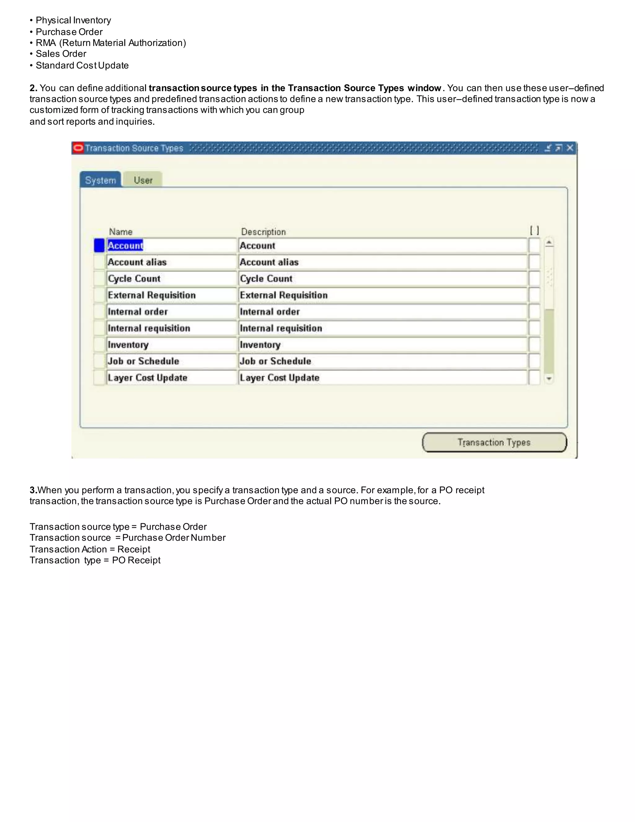 • Physical Inventory
• Purchase Order
• RMA (Return Material Authorization)
• Sales Order
• Standard CostUpdate
2. You can define additional transactionsource types in the Transaction Source Types window. You can then use these user–defined
transaction source types and predefined transaction actions to define a new transaction type. This user–defined transaction type is now a
customized form of tracking transactions with which you can group
and sort reports and inquiries.
3.When you perform a transaction,you specify a transaction type and a source. For example,for a PO receipt
transaction,the transaction source type is Purchase Order and the actual PO number is the source.
Transaction source type = Purchase Order
Transaction source = Purchase Order Number
Transaction Action = Receipt
Transaction type = PO Receipt
 