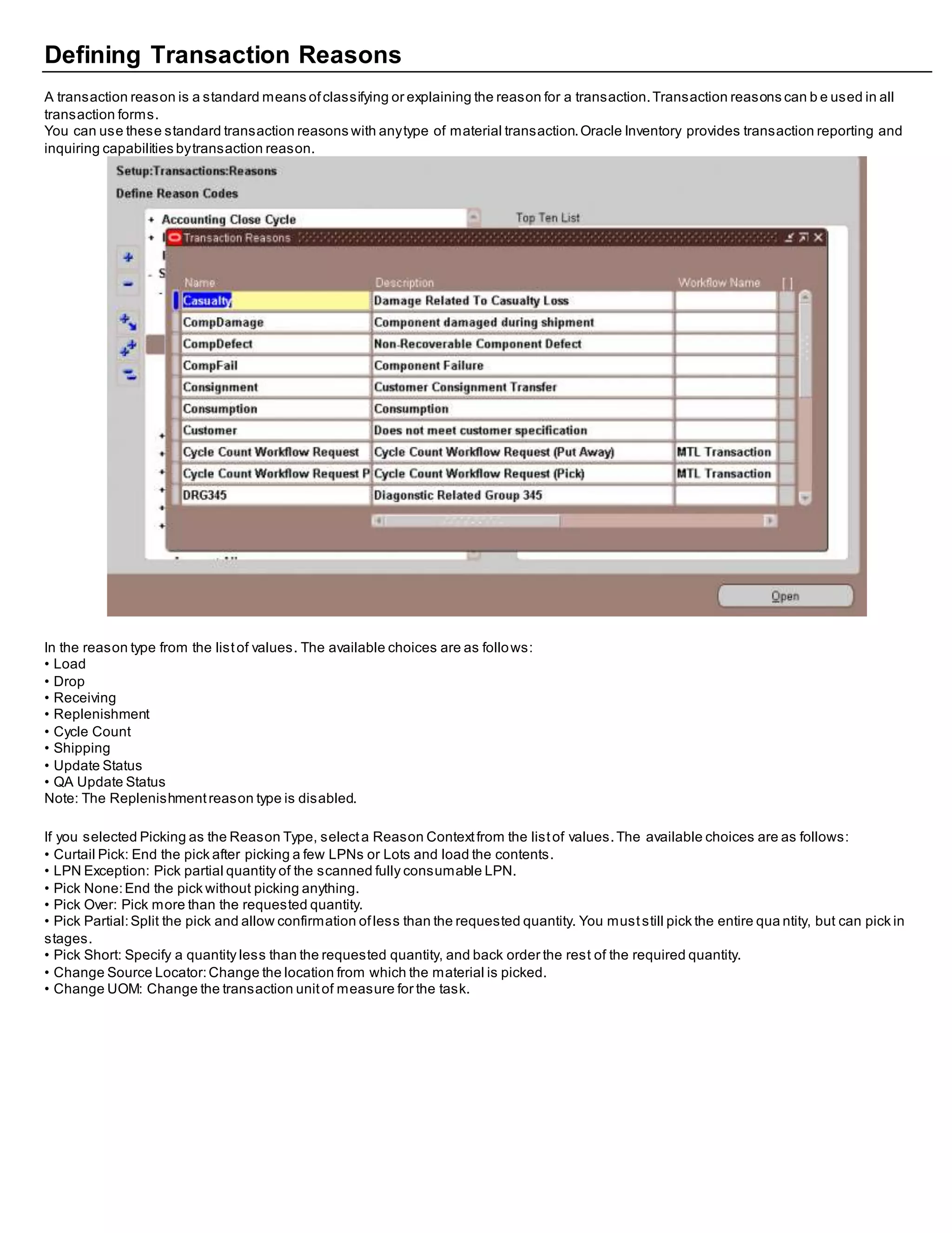 Defining Transaction Reasons
A transaction reason is a standard means ofclassifying or explaining the reason for a transaction.Transaction reasons can b e used in all
transaction forms.
You can use these standard transaction reasons with anytype of material transaction.Oracle Inventory provides transaction reporting and
inquiring capabilities bytransaction reason.
In the reason type from the listof values. The available choices are as follows:
• Load
• Drop
• Receiving
• Replenishment
• Cycle Count
• Shipping
• Update Status
• QA Update Status
Note: The Replenishmentreason type is disabled.
If you selected Picking as the Reason Type, selecta Reason Contextfrom the listof values.The available choices are as follows:
• Curtail Pick: End the pick after picking a few LPNs or Lots and load the contents.
• LPN Exception: Pick partial quantity of the scanned fully consumable LPN.
• Pick None:End the pick without picking anything.
• Pick Over: Pick more than the requested quantity.
• Pick Partial:Split the pick and allow confirmation ofless than the requested quantity. You muststill pick the entire qua ntity, but can pick in
stages.
• Pick Short: Specify a quantity less than the requested quantity, and back order the rest of the required quantity.
• Change Source Locator:Change the location from which the material is picked.
• Change UOM: Change the transaction unitof measure for the task.
 