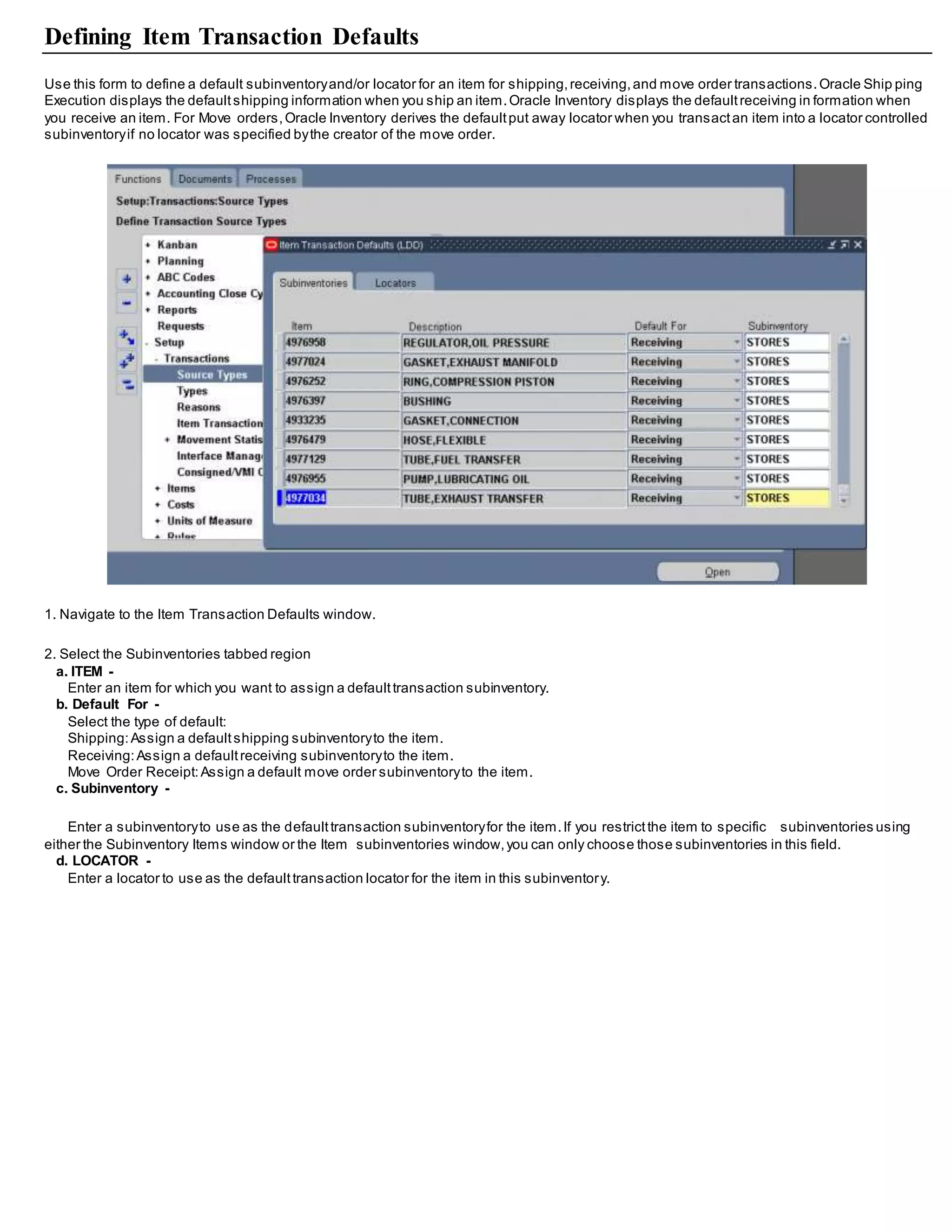 Defining Item Transaction Defaults
Use this form to define a default subinventoryand/or locator for an item for shipping,receiving,and move order transactions.Oracle Ship ping
Execution displays the defaultshipping information when you ship an item.Oracle Inventory displays the defaultreceiving in formation when
you receive an item. For Move orders,Oracle Inventory derives the defaultput away locator when you transactan item into a locator controlled
subinventoryif no locator was specified bythe creator of the move order.
1. Navigate to the Item Transaction Defaults window.
2. Select the Subinventories tabbed region
a. ITEM -
Enter an item for which you want to assign a defaulttransaction subinventory.
b. Default For -
Select the type of default:
Shipping:Assign a defaultshipping subinventoryto the item.
Receiving:Assign a defaultreceiving subinventoryto the item.
Move Order Receipt:Assign a default move order subinventoryto the item.
c. Subinventory -
Enter a subinventoryto use as the defaulttransaction subinventoryfor the item.If you restrictthe item to specific subinventories using
either the Subinventory Items window or the Item subinventories window,you can only choose those subinventories in this field.
d. LOCATOR -
Enter a locator to use as the defaulttransaction locator for the item in this subinventory.
 