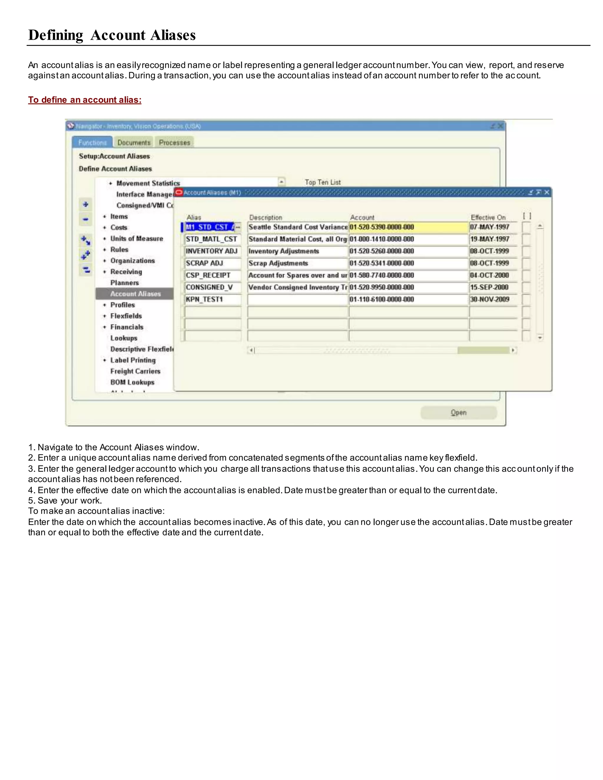 Defining Account Aliases
An accountalias is an easilyrecognized name or label representing a general ledger accountnumber.You can view, report, and reserve
againstan accountalias.During a transaction,you can use the accountalias instead ofan account number to refer to the ac count.
To define an account alias:
1. Navigate to the Account Aliases window.
2. Enter a unique accountalias name derived from concatenated segments ofthe accountalias name key flexfield.
3. Enter the general ledger accountto which you charge all transactions thatuse this accountalias.You can change this acc ountonly if the
accountalias has notbeen referenced.
4. Enter the effective date on which the accountalias is enabled.Date mustbe greater than or equal to the currentdate.
5. Save your work.
To make an accountalias inactive:
Enter the date on which the accountalias becomes inactive.As of this date, you can no longer use the accountalias.Date mustbe greater
than or equal to both the effective date and the currentdate.
 