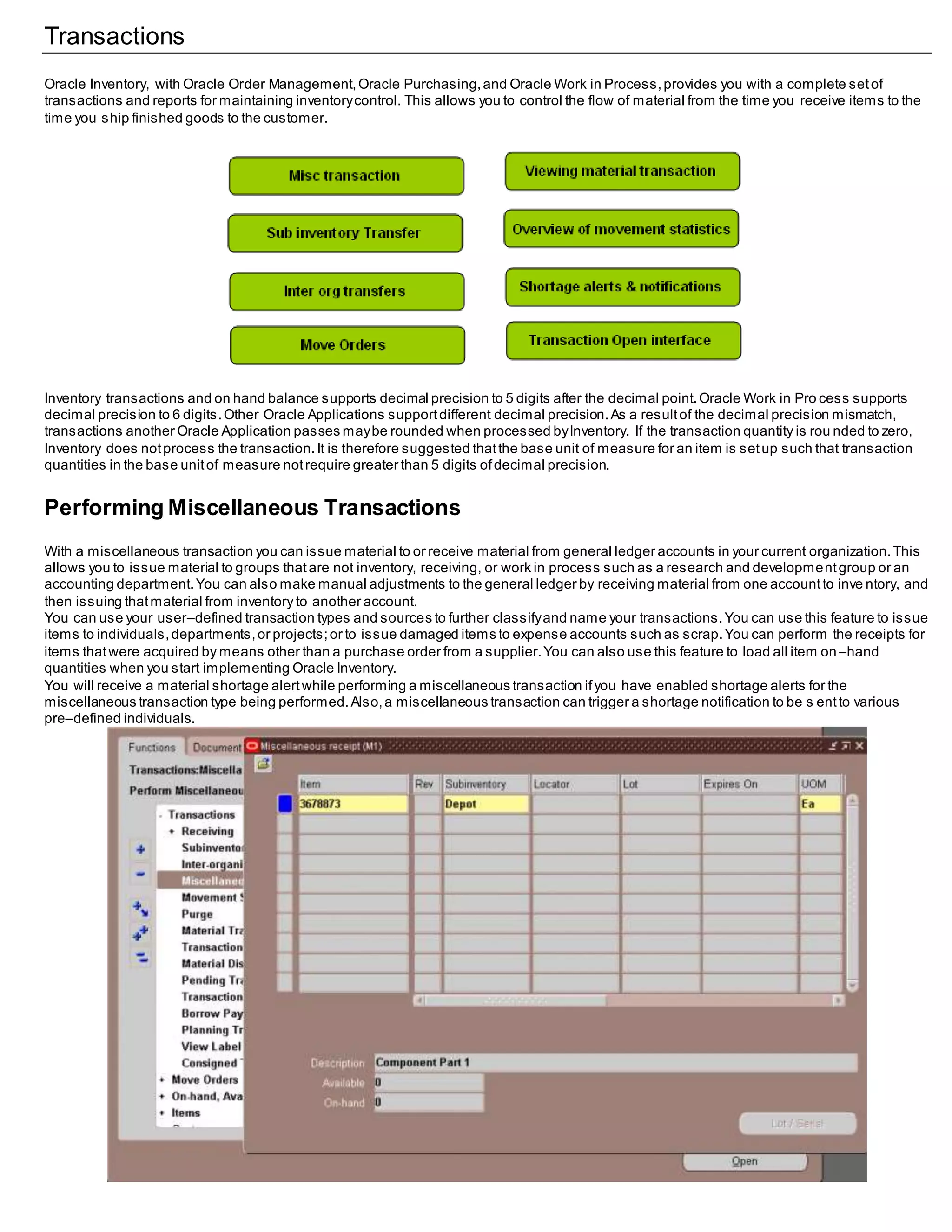 Transactions
Oracle Inventory, with Oracle Order Management,Oracle Purchasing,and Oracle Work in Process,provides you with a complete setof
transactions and reports for maintaining inventorycontrol. This allows you to control the flow of material from the time you receive items to the
time you ship finished goods to the customer.
Inventory transactions and on hand balance supports decimal precision to 5 digits after the decimal point.Oracle Work in Pro cess supports
decimal precision to 6 digits.Other Oracle Applications supportdifferent decimal precision.As a resultof the decimal precision mismatch,
transactions another Oracle Application passes maybe rounded when processed byInventory. If the transaction quantity is rou nded to zero,
Inventory does notprocess the transaction.It is therefore suggested thatthe base unit of measure for an item is setup such that transaction
quantities in the base unitof measure notrequire greater than 5 digits ofdecimal precision.
Performing Miscellaneous Transactions
With a miscellaneous transaction you can issue material to or receive material from general ledger accounts in your current organization.This
allows you to issue material to groups thatare not inventory, receiving, or work in process such as a research and developmentgroup or an
accounting department.You can also make manual adjustments to the general ledger by receiving material from one accountto inve ntory, and
then issuing thatmaterial from inventory to another account.
You can use your user–defined transaction types and sources to further classifyand name your transactions.You can use this feature to issue
items to individuals,departments,or projects;or to issue damaged items to expense accounts such as scrap.You can perform the receipts for
items thatwere acquired by means other than a purchase order from a supplier.You can also use this feature to load all item on–hand
quantities when you start implementing Oracle Inventory.
You will receive a material shortage alertwhile performing a miscellaneous transaction ifyou have enabled shortage alerts for the
miscellaneous transaction type being performed.Also,a miscellaneous transaction can trigger a shortage notification to be s entto various
pre–defined individuals.
 