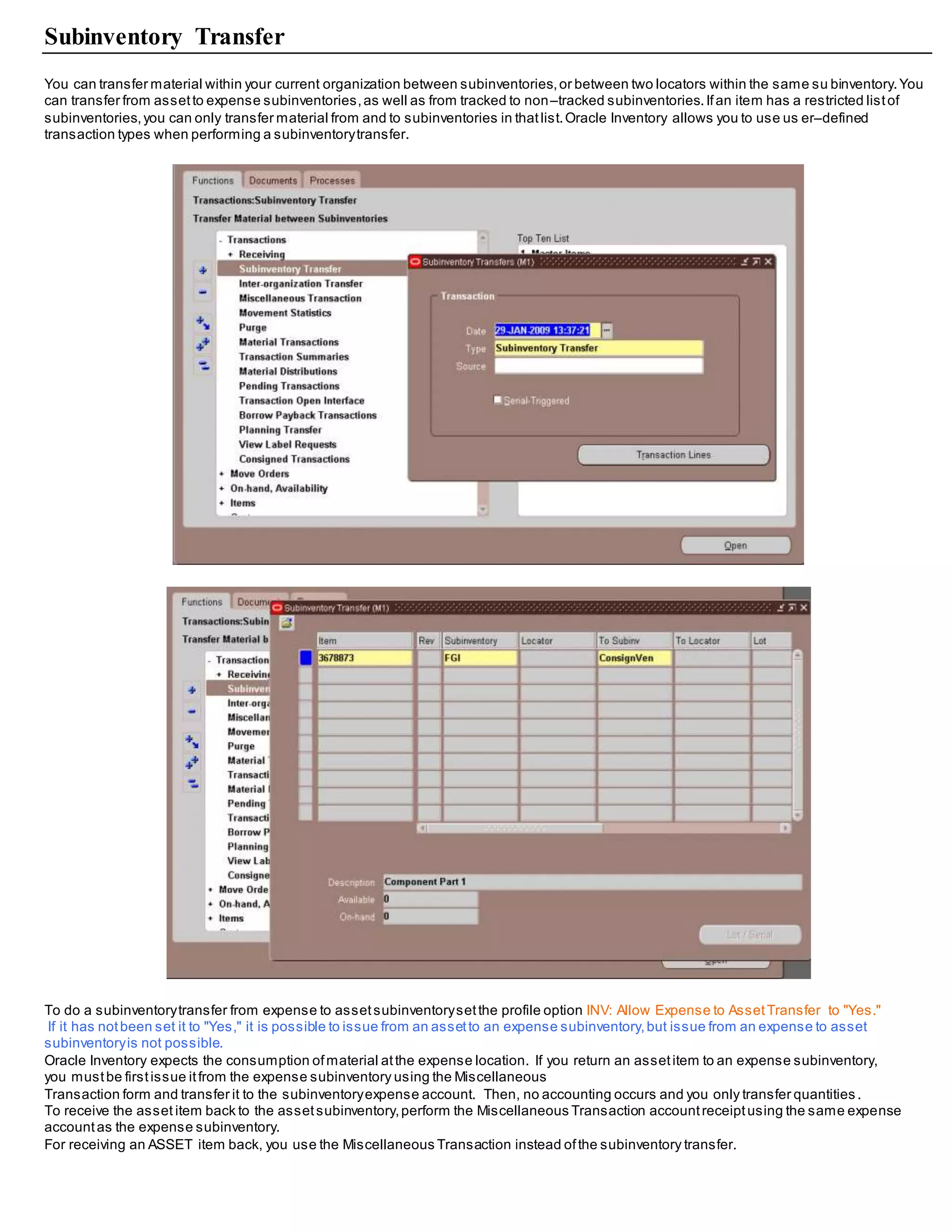 Subinventory Transfer
You can transfer material within your current organization between subinventories,or between two locators within the same su binventory.You
can transfer from assetto expense subinventories,as well as from tracked to non–tracked subinventories.Ifan item has a restricted listof
subinventories,you can only transfer material from and to subinventories in thatlist.Oracle Inventory allows you to use us er–defined
transaction types when performing a subinventorytransfer.
To do a subinventorytransfer from expense to assetsubinventorysetthe profile option INV: Allow Expense to AssetTransfer to "Yes."
If it has notbeen set it to "Yes," it is possible to issue from an assetto an expense subinventory,but issue from an expense to asset
subinventoryis not possible.
Oracle Inventory expects the consumption ofmaterial atthe expense location. If you return an assetitem to an expense subinventory,
you mustbe firstissue itfrom the expense subinventory using the Miscellaneous
Transaction form and transfer it to the subinventoryexpense account. Then, no accounting occurs and you only transfer quantities .
To receive the asset item back to the assetsubinventory,perform the Miscellaneous Transaction accountreceiptusing the same expense
accountas the expense subinventory.
For receiving an ASSET item back, you use the Miscellaneous Transaction instead ofthe subinventory transfer.
 