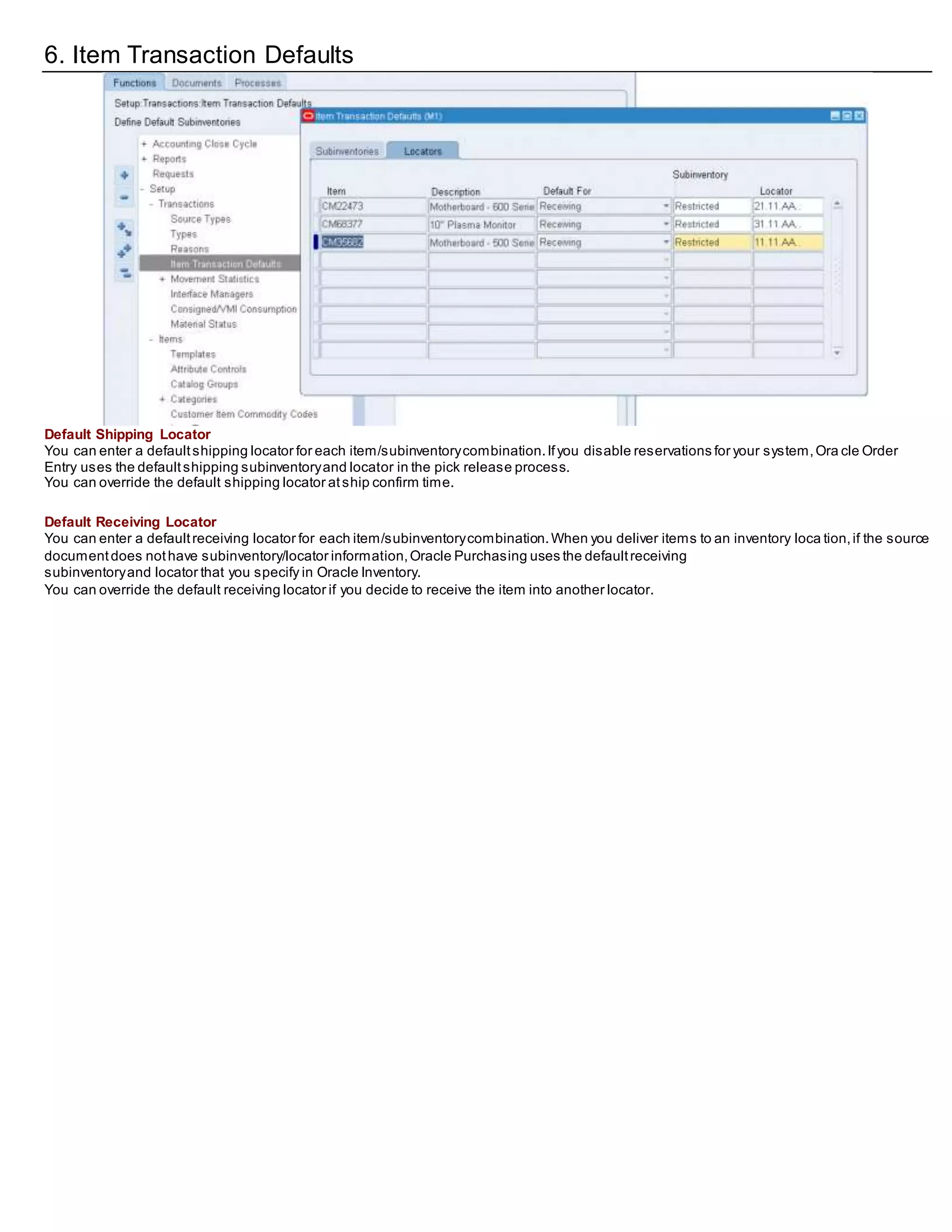 6. Item Transaction Defaults
Default Shipping Locator
You can enter a defaultshipping locator for each item/subinventorycombination.Ifyou disable reservations for your system,Ora cle Order
Entry uses the defaultshipping subinventoryand locator in the pick release process.
You can override the default shipping locator atship confirm time.
Default Receiving Locator
You can enter a defaultreceiving locator for each item/subinventorycombination.When you deliver items to an inventory loca tion,if the source
documentdoes nothave subinventory/locator information,Oracle Purchasing uses the defaultreceiving
subinventoryand locator that you specify in Oracle Inventory.
You can override the default receiving locator if you decide to receive the item into another locator.
 