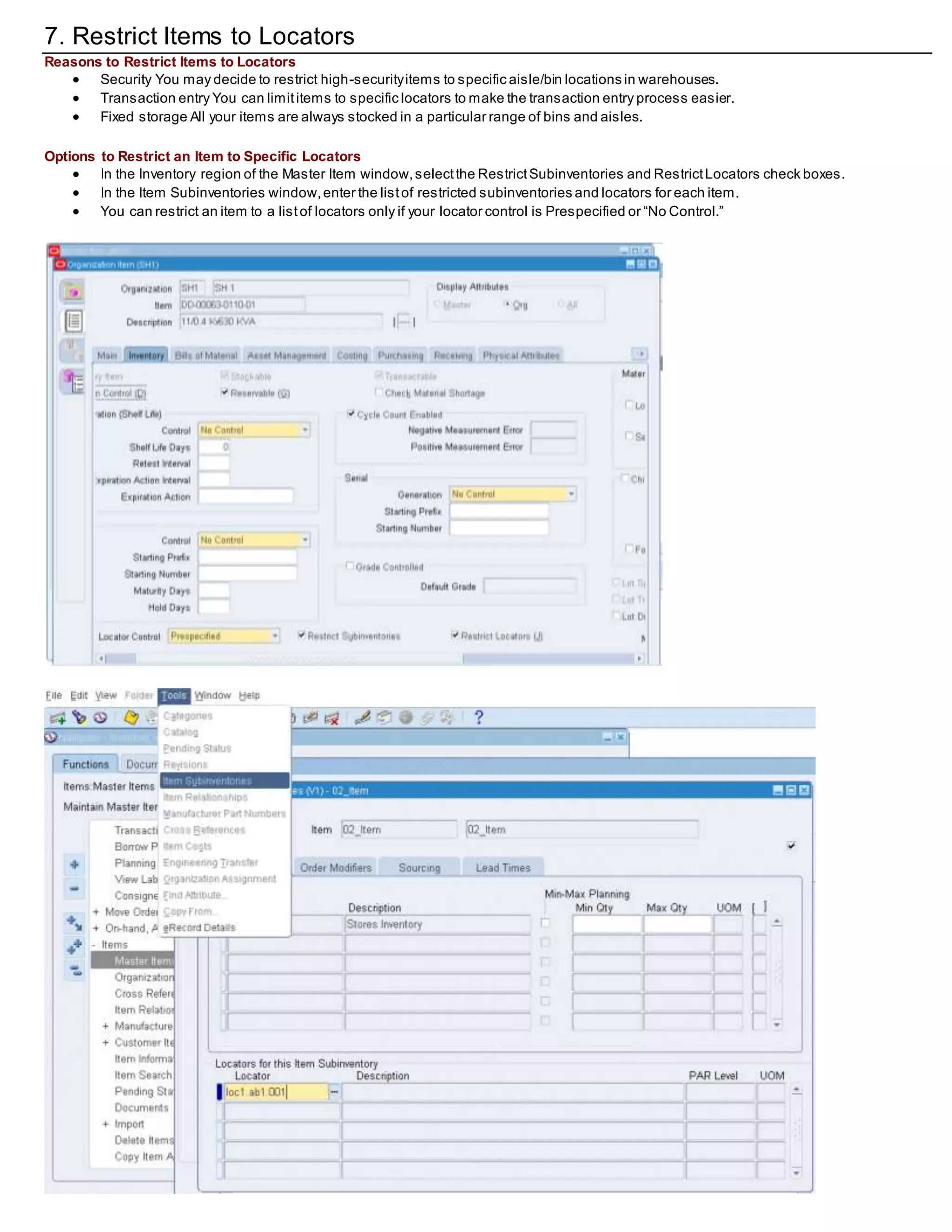 7. Restrict Items to Locators
Reasons to Restrict Items to Locators
 Security You may decide to restrict high-securityitems to specific aisle/bin locations in warehouses.
 Transaction entry You can limititems to specific locators to make the transaction entry process easier.
 Fixed storage All your items are always stocked in a particular range of bins and aisles.
Options to Restrict an Item to Specific Locators
 In the Inventory region of the Master Item window,selectthe RestrictSubinventories and RestrictLocators check boxes.
 In the Item Subinventories window,enter the listof restricted subinventories and locators for each item.
 You can restrict an item to a listof locators only if your locator control is Prespecified or “No Control.”
 