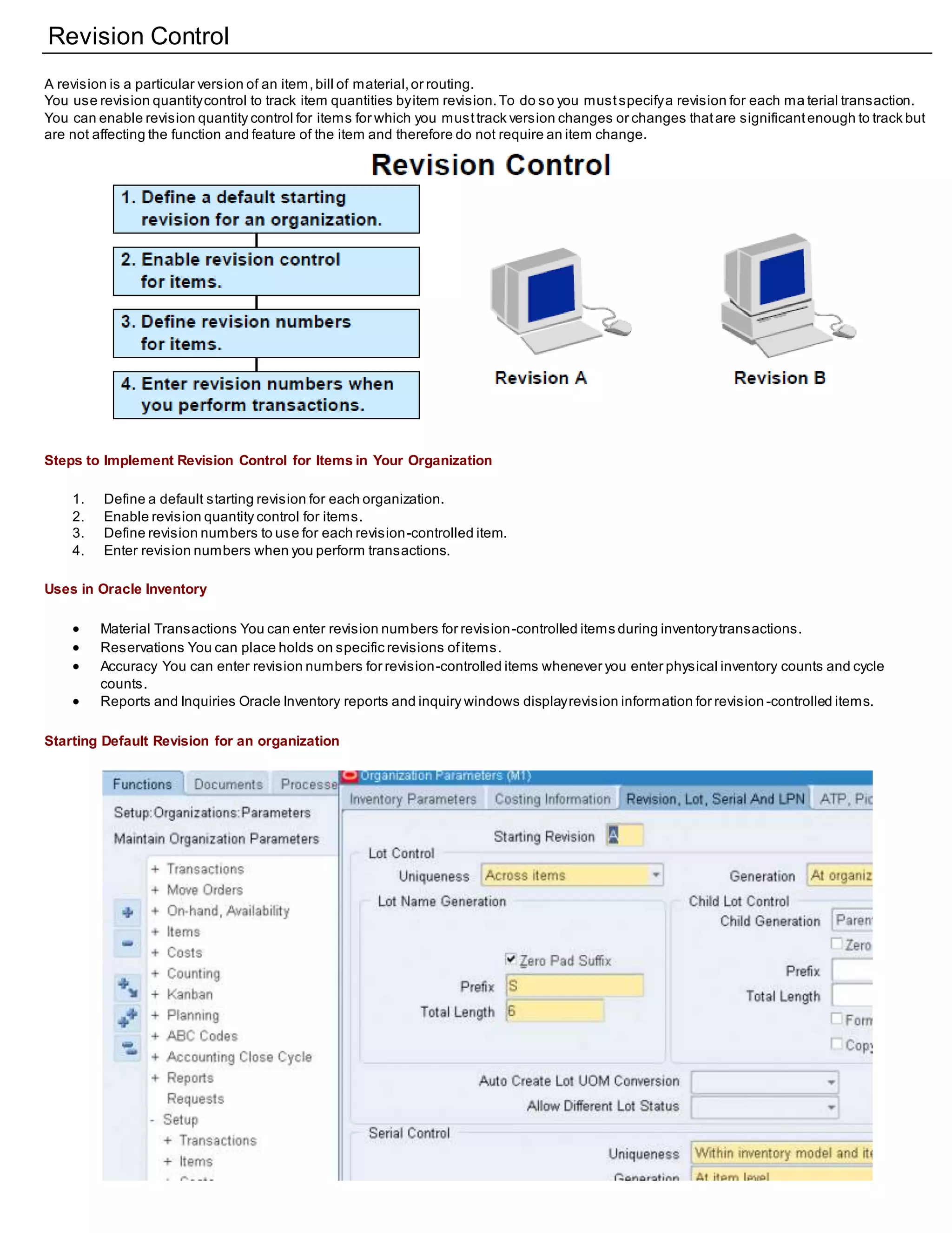 Revision Control
A revision is a particular version of an item,bill of material,or routing.
You use revision quantitycontrol to track item quantities byitem revision.To do so you mustspecifya revision for each ma terial transaction.
You can enable revision quantity control for items for which you musttrack version changes or changes thatare significantenough to track but
are not affecting the function and feature of the item and therefore do not require an item change.
Steps to Implement Revision Control for Items in Your Organization
1. Define a default starting revision for each organization.
2. Enable revision quantity control for items.
3. Define revision numbers to use for each revision-controlled item.
4. Enter revision numbers when you perform transactions.
Uses in Oracle Inventory
 Material Transactions You can enter revision numbers for revision-controlled items during inventorytransactions.
 Reservations You can place holds on specific revisions ofitems.
 Accuracy You can enter revision numbers for revision-controlled items whenever you enter physical inventory counts and cycle
counts.
 Reports and Inquiries Oracle Inventory reports and inquiry windows displayrevision information for revision -controlled items.
Starting Default Revision for an organization
 
