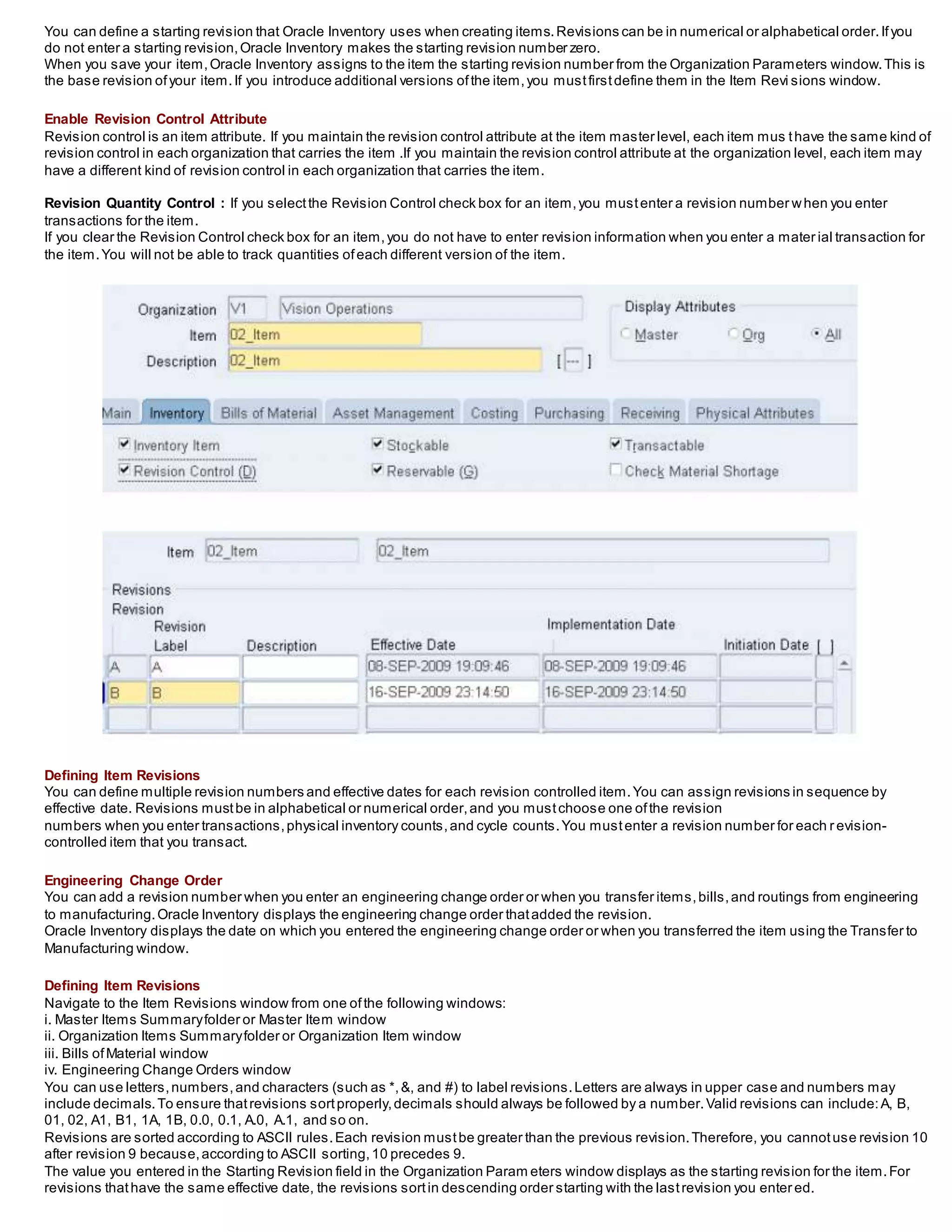 You can define a starting revision that Oracle Inventory uses when creating items.Revisions can be in numerical or alphabetical order.Ifyou
do not enter a starting revision,Oracle Inventory makes the starting revision number zero.
When you save your item,Oracle Inventory assigns to the item the starting revision number from the Organization Parameters window.This is
the base revision ofyour item.If you introduce additional versions ofthe item,you mustfirstdefine them in the Item Revi sions window.
Enable Revision Control Attribute
Revision control is an item attribute. If you maintain the revision control attribute at the item master level, each item mus thave the same kind of
revision control in each organization that carries the item .If you maintain the revision control attribute at the organization level, each item may
have a different kind of revision control in each organization that carries the item.
Revision Quantity Control : If you selectthe Revision Control check box for an item,you mustenter a revision number when you enter
transactions for the item.
If you clear the Revision Control check box for an item,you do not have to enter revision information when you enter a mater ial transaction for
the item.You will not be able to track quantities ofeach different version of the item.
Defining Item Revisions
You can define multiple revision numbers and effective dates for each revision controlled item.You can assign revisions in sequence by
effective date. Revisions mustbe in alphabetical or numerical order,and you mustchoose one ofthe revision
numbers when you enter transactions,physical inventory counts,and cycle counts.You mustenter a revision number for each r evision-
controlled item that you transact.
Engineering Change Order
You can add a revision number when you enter an engineering change order or when you transfer items,bills,and routings from engineering
to manufacturing.Oracle Inventory displays the engineering change order thatadded the revision.
Oracle Inventory displays the date on which you entered the engineering change order or when you transferred the item using the Transfer to
Manufacturing window.
Defining Item Revisions
Navigate to the Item Revisions window from one ofthe following windows:
i. Master Items Summaryfolder or Master Item window
ii. Organization Items Summaryfolder or Organization Item window
iii. Bills ofMaterial window
iv. Engineering Change Orders window
You can use letters,numbers,and characters (such as *,&, and #) to label revisions.Letters are always in upper case and numbers may
include decimals.To ensure thatrevisions sortproperly,decimals should always be followed by a number.Valid revisions can include:A, B,
01, 02, A1, B1, 1A, 1B, 0.0, 0.1, A.0, A.1, and so on.
Revisions are sorted according to ASCII rules.Each revision mustbe greater than the previous revision.Therefore, you cannotuse revision 10
after revision 9 because,according to ASCII sorting,10 precedes 9.
The value you entered in the Starting Revision field in the Organization Param eters window displays as the starting revision for the item.For
revisions thathave the same effective date, the revisions sortin descending order starting with the lastrevision you enter ed.
 