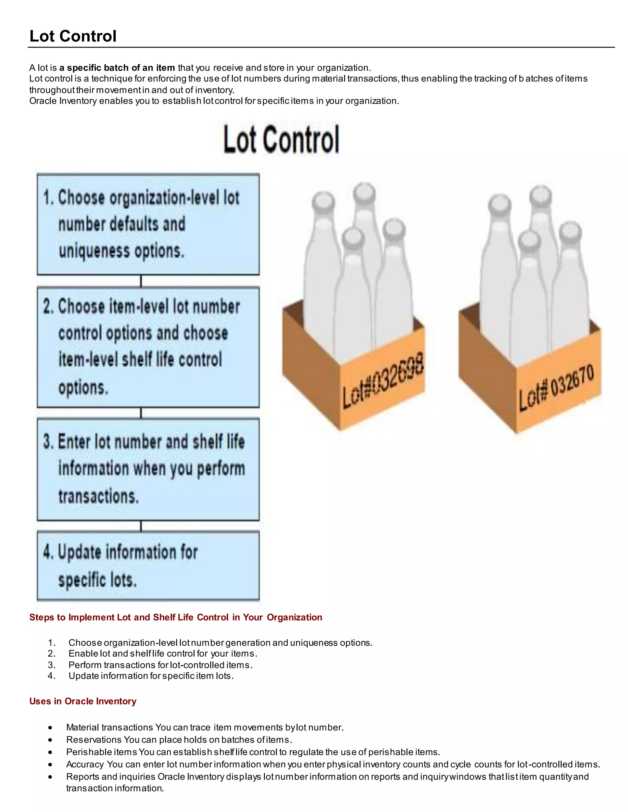 Lot Control
A lot is a specific batch of an item that you receive and store in your organization.
Lot control is a technique for enforcing the use of lot numbers during material transactions,thus enabling the tracking of b atches ofitems
throughouttheir movementin and out of inventory.
Oracle Inventory enables you to establish lotcontrol for specific items in your organization.
Steps to Implement Lot and Shelf Life Control in Your Organization
1. Choose organization-level lotnumber generation and uniqueness options.
2. Enable lot and shelflife control for your items.
3. Perform transactions for lot-controlled items.
4. Update information for specific item lots.
Uses in Oracle Inventory
 Material transactions You can trace item movements bylot number.
 Reservations You can place holds on batches ofitems.
 Perishable items You can establish shelflife control to regulate the use of perishable items.
 Accuracy You can enter lot number information when you enter physical inventory counts and cycle counts for lot-controlled items.
 Reports and inquiries Oracle Inventory displays lotnumber information on reports and inquirywindows thatlistitem quantityand
transaction information.
 