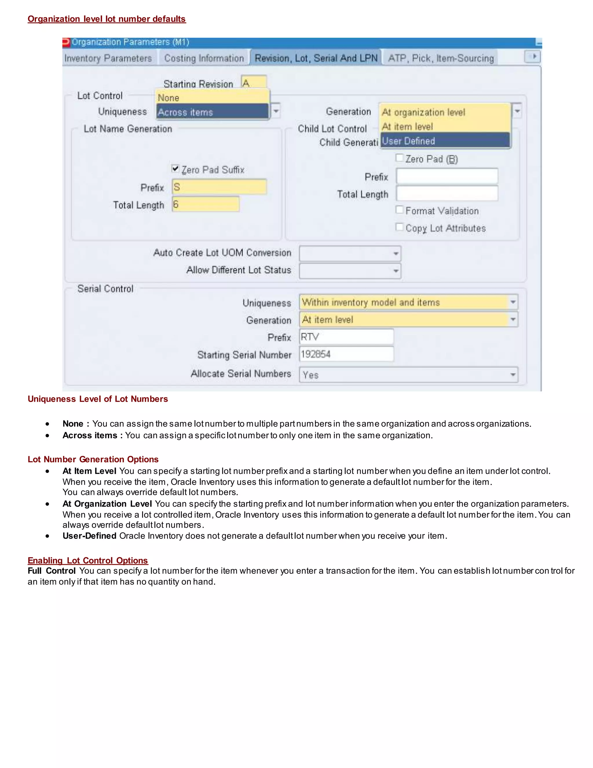 Organization level lot number defaults
Uniqueness Level of Lot Numbers
 None : You can assign the same lotnumber to multiple partnumbers in the same organization and across organizations.
 Across items : You can assign a specific lotnumber to only one item in the same organization.
Lot Number Generation Options
 At Item Level You can specify a starting lot number prefix and a starting lot number when you define an item under lot control.
When you receive the item, Oracle Inventory uses this information to generate a defaultlot number for the item.
You can always override default lot numbers.
 At Organization Level You can specify the starting prefix and lot number information when you enter the organization parameters.
When you receive a lot controlled item,Oracle Inventory uses this information to generate a default lot number for the item.You can
always override defaultlot numbers.
 User-Defined Oracle Inventory does not generate a defaultlot number when you receive your item.
Enabling Lot Control Options
Full Control You can specify a lot number for the item whenever you enter a transaction for the item. You can establish lotnumber con trol for
an item only if that item has no quantity on hand.
 