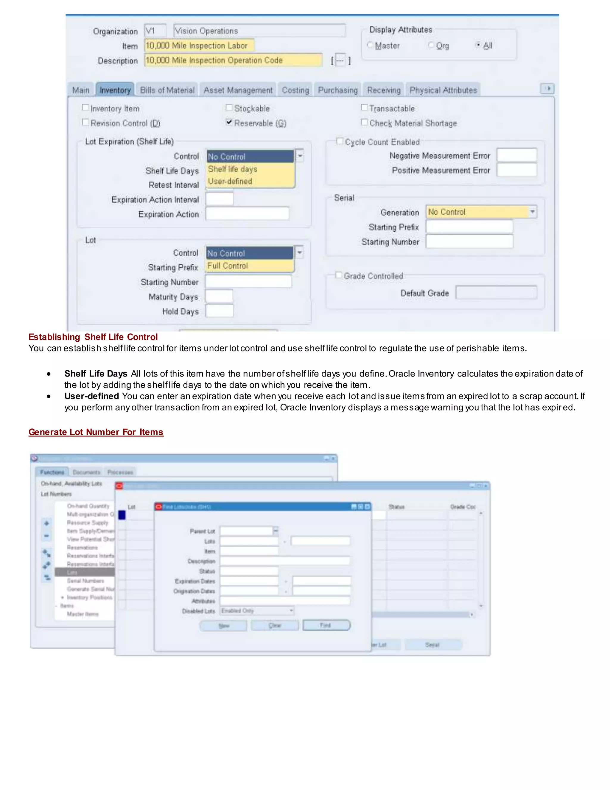 Establishing Shelf Life Control
You can establish shelflife control for items under lotcontrol and use shelflife control to regulate the use of perishable items.
 Shelf Life Days All lots of this item have the number ofshelflife days you define.Oracle Inventory calculates the expiration date of
the lot by adding the shelflife days to the date on which you receive the item.
 User-defined You can enter an expiration date when you receive each lot and issue items from an expired lot to a scrap account.If
you perform any other transaction from an expired lot, Oracle Inventory displays a message warning you that the lot has expired.
Generate Lot Number For Items
 