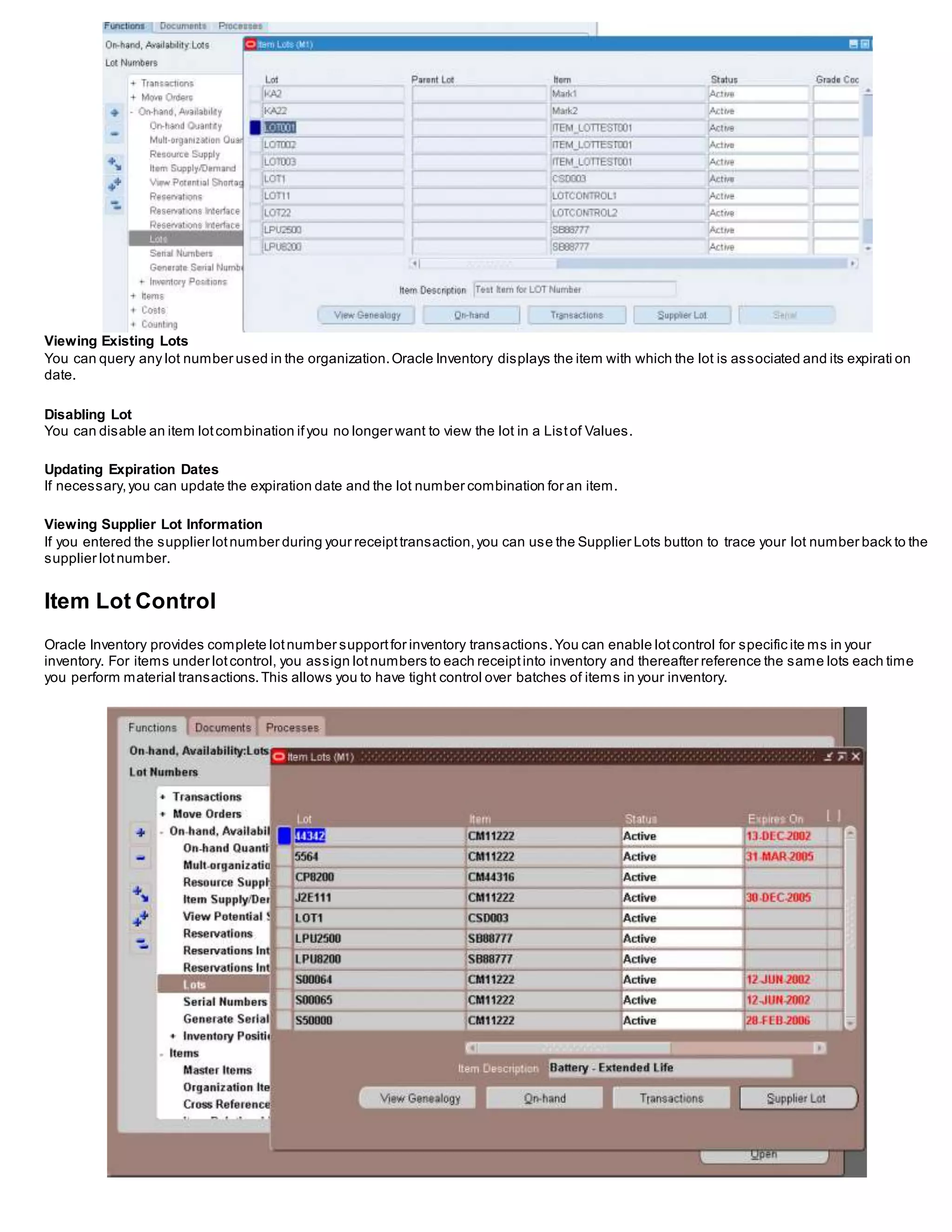 Viewing Existing Lots
You can query any lot number used in the organization.Oracle Inventory displays the item with which the lot is associated and its expirati on
date.
Disabling Lot
You can disable an item lotcombination ifyou no longer want to view the lot in a Listof Values.
Updating Expiration Dates
If necessary,you can update the expiration date and the lot number combination for an item.
Viewing Supplier Lot Information
If you entered the supplier lotnumber during your receipttransaction,you can use the Supplier Lots button to trace your lot number back to the
supplier lotnumber.
Item Lot Control
Oracle Inventory provides complete lotnumber supportfor inventory transactions.You can enable lotcontrol for specific ite ms in your
inventory. For items under lotcontrol, you assign lotnumbers to each receiptinto inventory and thereafter reference the same lots each time
you perform material transactions.This allows you to have tight control over batches of items in your inventory.
 
