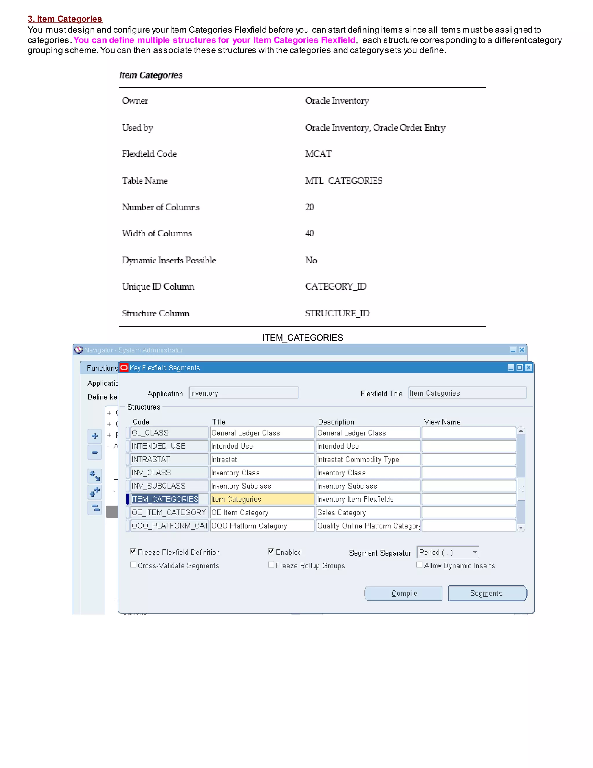 3. Item Categories
You mustdesign and configure your Item Categories Flexfield before you can start defining items since all items mustbe assi gned to
categories. You can define multiple structures for your Item Categories Flexfield, each structure corresponding to a differentcategory
grouping scheme.You can then associate these structures with the categories and categorysets you define.
ITEM_CATEGORIES
 