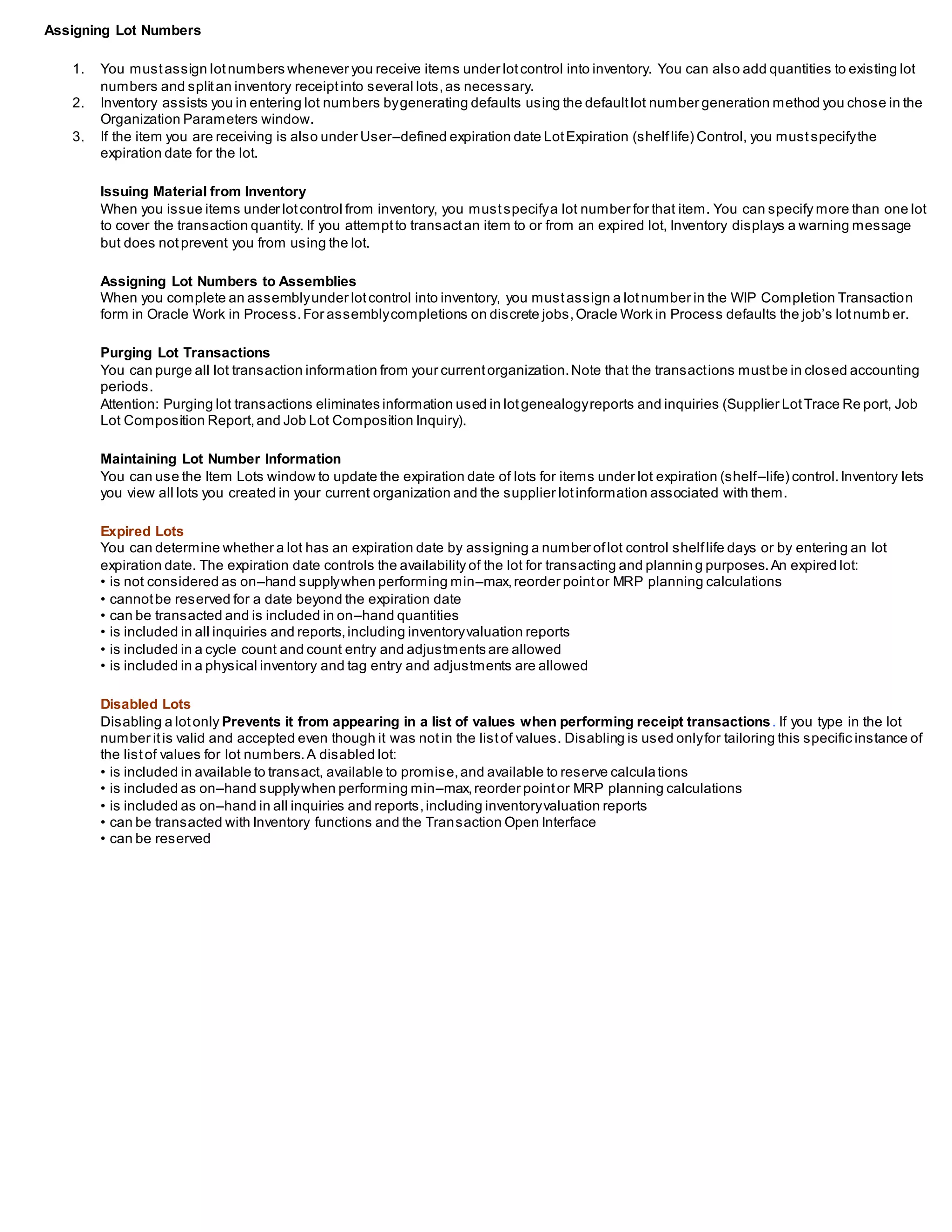 Assigning Lot Numbers
1. You mustassign lotnumbers whenever you receive items under lotcontrol into inventory. You can also add quantities to existing lot
numbers and splitan inventory receiptinto several lots,as necessary.
2. Inventory assists you in entering lot numbers bygenerating defaults using the defaultlot number generation method you chose in the
Organization Parameters window.
3. If the item you are receiving is also under User–defined expiration date LotExpiration (shelflife) Control, you mustspecifythe
expiration date for the lot.
Issuing Material from Inventory
When you issue items under lotcontrol from inventory, you mustspecifya lot number for that item. You can specify more than one lot
to cover the transaction quantity. If you attemptto transactan item to or from an expired lot, Inventory displays a warning message
but does notprevent you from using the lot.
Assigning Lot Numbers to Assemblies
When you complete an assemblyunder lotcontrol into inventory, you mustassign a lotnumber in the WIP Completion Transaction
form in Oracle Work in Process.For assemblycompletions on discrete jobs,Oracle Work in Process defaults the job’s lotnumb er.
Purging Lot Transactions
You can purge all lot transaction information from your currentorganization.Note that the transactions mustbe in closed accounting
periods.
Attention: Purging lot transactions eliminates information used in lotgenealogyreports and inquiries (Supplier LotTrace Re port, Job
Lot Composition Report,and Job Lot Composition Inquiry).
Maintaining Lot Number Information
You can use the Item Lots window to update the expiration date of lots for items under lot expiration (shelf–life) control.Inventory lets
you view all lots you created in your current organization and the supplier lotinformation associated with them.
Expired Lots
You can determine whether a lot has an expiration date by assigning a number oflot control shelflife days or by entering an lot
expiration date. The expiration date controls the availability of the lot for transacting and plannin g purposes.An expired lot:
• is not considered as on–hand supplywhen performing min–max,reorder pointor MRP planning calculations
• cannotbe reserved for a date beyond the expiration date
• can be transacted and is included in on–hand quantities
• is included in all inquiries and reports,including inventoryvaluation reports
• is included in a cycle count and count entry and adjustments are allowed
• is included in a physical inventory and tag entry and adjustments are allowed
Disabled Lots
Disabling a lotonly Prevents it from appearing in a list of values when performing receipt transactions. If you type in the lot
number itis valid and accepted even though it was notin the listof values. Disabling is used onlyfor tailoring this specific instance of
the listof values for lot numbers.A disabled lot:
• is included in available to transact, available to promise,and available to reserve calculations
• is included as on–hand supplywhen performing min–max,reorder pointor MRP planning calculations
• is included as on–hand in all inquiries and reports,including inventoryvaluation reports
• can be transacted with Inventory functions and the Transaction Open Interface
• can be reserved
 