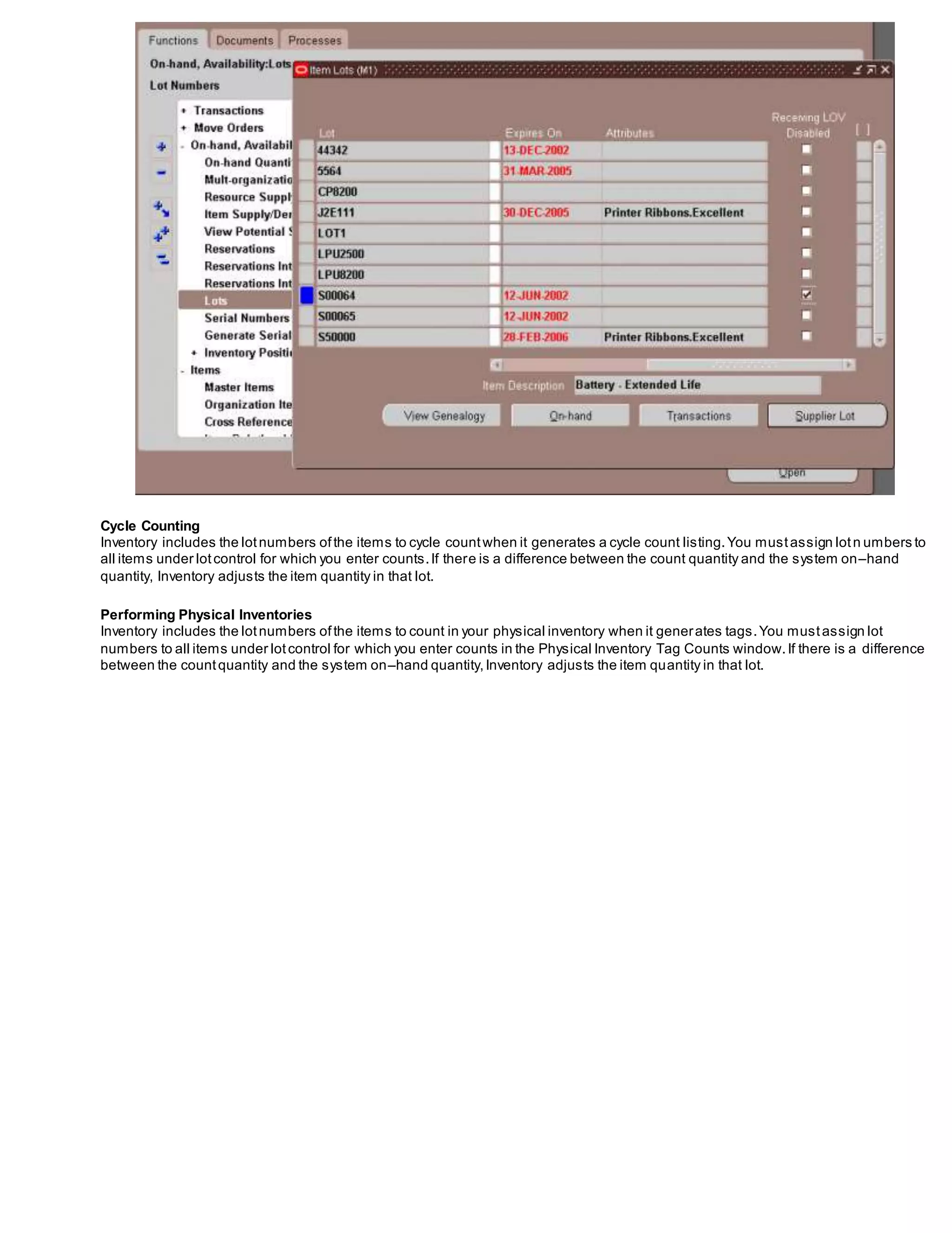 Cycle Counting
Inventory includes the lotnumbers ofthe items to cycle countwhen it generates a cycle count listing.You mustassign lotn umbers to
all items under lotcontrol for which you enter counts.If there is a difference between the count quantity and the system on–hand
quantity, Inventory adjusts the item quantity in that lot.
Performing Physical Inventories
Inventory includes the lotnumbers ofthe items to count in your physical inventory when it generates tags.You mustassign lot
numbers to all items under lotcontrol for which you enter counts in the Physical Inventory Tag Counts window.If there is a difference
between the countquantity and the system on–hand quantity,Inventory adjusts the item quantity in that lot.
 