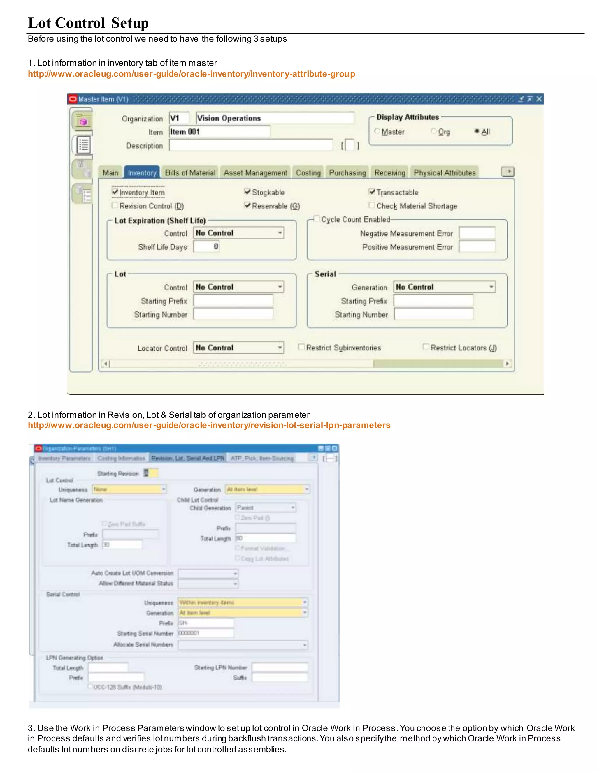 Lot Control Setup
Before using the lot control we need to have the following 3 setups
1. Lot information in inventory tab of item master
http://www.oracleug.com/user-guide/oracle-inventory/inventory-attribute-group
2. Lot information in Revision,Lot & Serial tab of organization parameter
http://www.oracleug.com/user-guide/oracle-inventory/revision-lot-serial-lpn-parameters
3. Use the Work in Process Parameters window to setup lot control in Oracle Work in Process.You choose the option by which Oracle Work
in Process defaults and verifies lotnumbers during backflush transactions.You also specifythe method by which Oracle Work in Process
defaults lotnumbers on discrete jobs for lotcontrolled assemblies.
 
