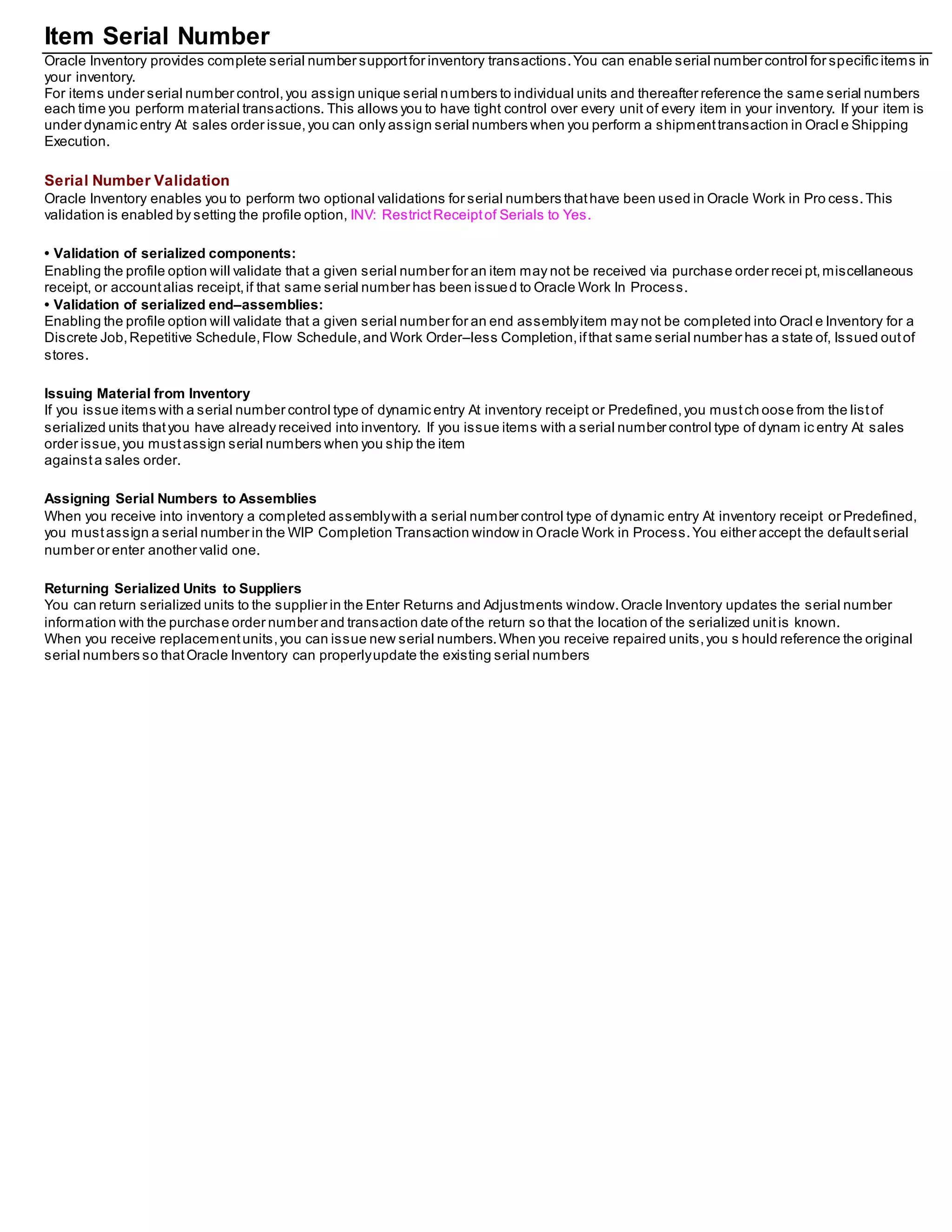 Item Serial Number
Oracle Inventory provides complete serial number supportfor inventory transactions.You can enable serial number control for specific items in
your inventory.
For items under serial number control,you assign unique serial numbers to individual units and thereafter reference the same serial numbers
each time you perform material transactions. This allows you to have tight control over every unit of every item in your inventory. If your item is
under dynamic entry At sales order issue,you can only assign serial numbers when you perform a shipmenttransaction in Oracl e Shipping
Execution.
Serial Number Validation
Oracle Inventory enables you to perform two optional validations for serial numbers thathave been used in Oracle Work in Pro cess.This
validation is enabled by setting the profile option, INV: RestrictReceiptof Serials to Yes.
• Validation of serialized components:
Enabling the profile option will validate that a given serial number for an item may not be received via purchase order recei pt,miscellaneous
receipt, or accountalias receipt,if that same serial number has been issued to Oracle Work In Process.
• Validation of serialized end–assemblies:
Enabling the profile option will validate that a given serial number for an end assemblyitem may not be completed into Oracl e Inventory for a
Discrete Job,Repetitive Schedule,Flow Schedule,and Work Order–less Completion,ifthat same serial number has a state of, Issued outof
stores.
Issuing Material from Inventory
If you issue items with a serial number control type of dynamic entry At inventory receipt or Predefined,you mustch oose from the listof
serialized units thatyou have already received into inventory. If you issue items with a serial number control type of dynam ic entry At sales
order issue,you mustassign serial numbers when you ship the item
againsta sales order.
Assigning Serial Numbers to Assemblies
When you receive into inventory a completed assemblywith a serial number control type of dynamic entry At inventory receipt or Predefined,
you mustassign a serial number in the WIP Completion Transaction window in Oracle Work in Process.You either accept the defaultserial
number or enter another valid one.
Returning Serialized Units to Suppliers
You can return serialized units to the supplier in the Enter Returns and Adjustments window.Oracle Inventory updates the serial number
information with the purchase order number and transaction date ofthe return so that the location of the serialized unitis known.
When you receive replacementunits,you can issue new serial numbers.When you receive repaired units,you s hould reference the original
serial numbers so thatOracle Inventory can properlyupdate the existing serial numbers
 
