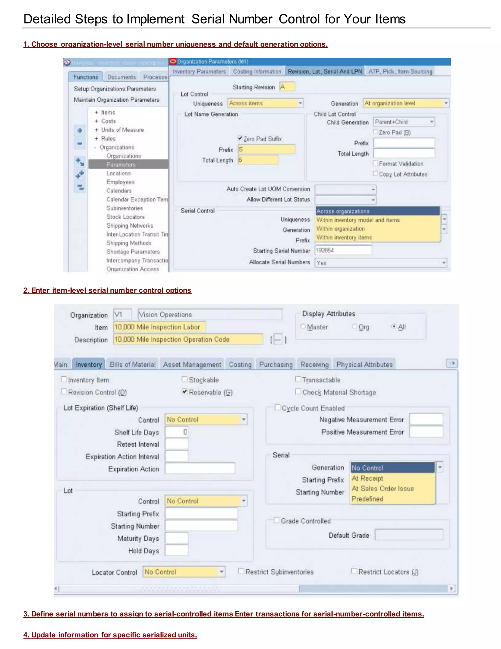 Detailed Steps to Implement Serial Number Control for Your Items
1. Choose organization-level serial number uniqueness and default generation options.
2. Enter item-level serial number control options
3. Define serial numbers to assign to serial-controlled items Enter transactions for serial-number-controlled items.
4. Update information for specific serialized units.
 