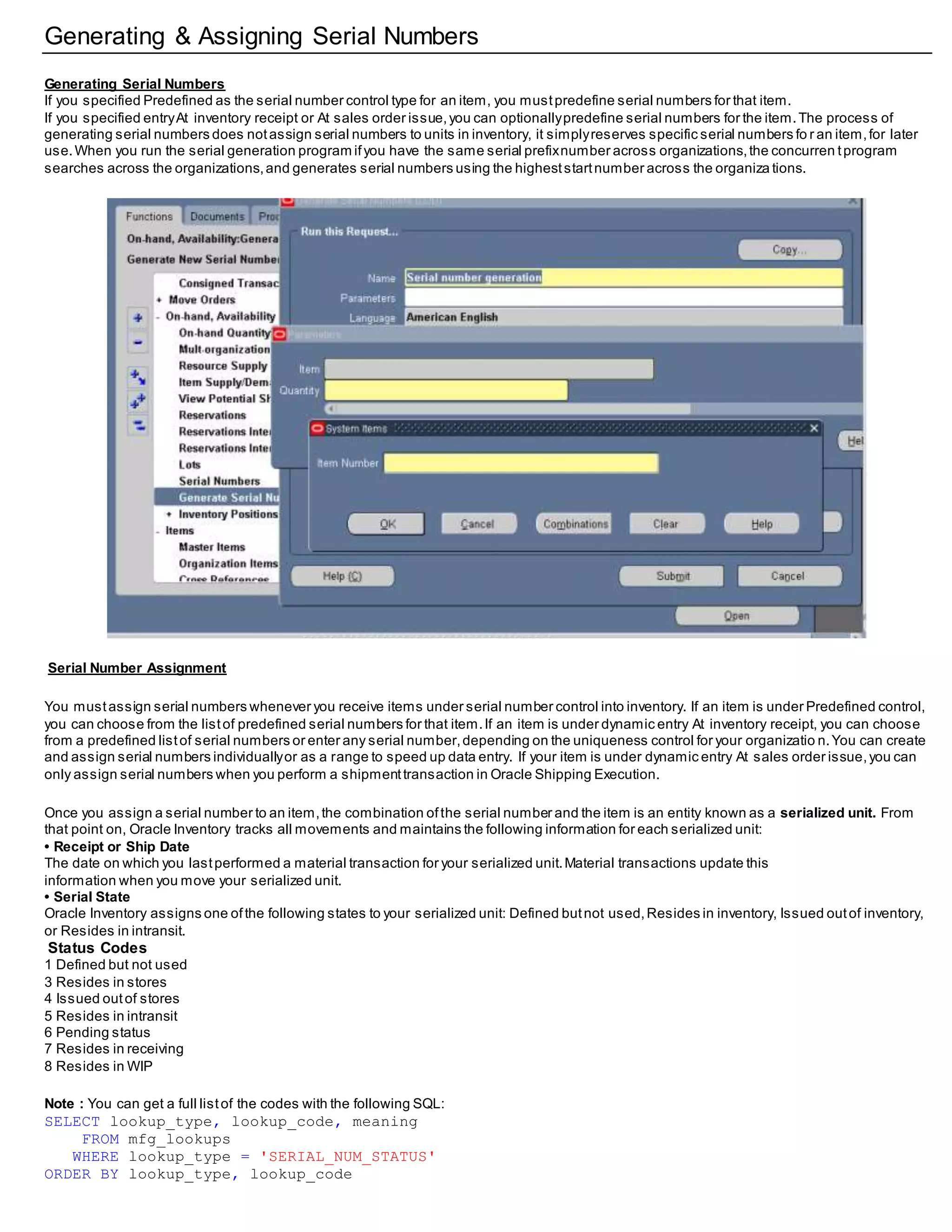 Generating & Assigning Serial Numbers
Generating Serial Numbers
If you specified Predefined as the serial number control type for an item, you mustpredefine serial numbers for that item.
If you specified entryAt inventory receipt or At sales order issue,you can optionallypredefine serial numbers for the item.The process of
generating serial numbers does notassign serial numbers to units in inventory, it simplyreserves specific serial numbers fo r an item,for later
use.When you run the serial generation program ifyou have the same serial prefixnumber across organizations,the concurren tprogram
searches across the organizations,and generates serial numbers using the higheststartnumber across the organiza tions.
Serial Number Assignment
You mustassign serial numbers whenever you receive items under serial number control into inventory. If an item is under Predefined control,
you can choose from the listof predefined serial numbers for that item.If an item is under dynamic entry At inventory receipt, you can choose
from a predefined listof serial numbers or enter any serial number,depending on the uniqueness control for your organizatio n.You can create
and assign serial numbers individuallyor as a range to speed up data entry. If your item is under dynamic entry At sales order issue,you can
only assign serial numbers when you perform a shipmenttransaction in Oracle Shipping Execution.
Once you assign a serial number to an item,the combination ofthe serial number and the item is an entity known as a serialized unit. From
that point on, Oracle Inventory tracks all movements and maintains the following information for each serialized unit:
• Receipt or Ship Date
The date on which you lastperformed a material transaction for your serialized unit.Material transactions update this
information when you move your serialized unit.
• Serial State
Oracle Inventory assigns one ofthe following states to your serialized unit: Defined butnot used,Resides in inventory, Issued outof inventory,
or Resides in intransit.
Status Codes
1 Defined but not used
3 Resides in stores
4 Issued outof stores
5 Resides in intransit
6 Pending status
7 Resides in receiving
8 Resides in WIP
Note : You can get a full listof the codes with the following SQL:
SELECT lookup_type, lookup_code, meaning
FROM mfg_lookups
WHERE lookup_type = 'SERIAL_NUM_STATUS'
ORDER BY lookup_type, lookup_code
 