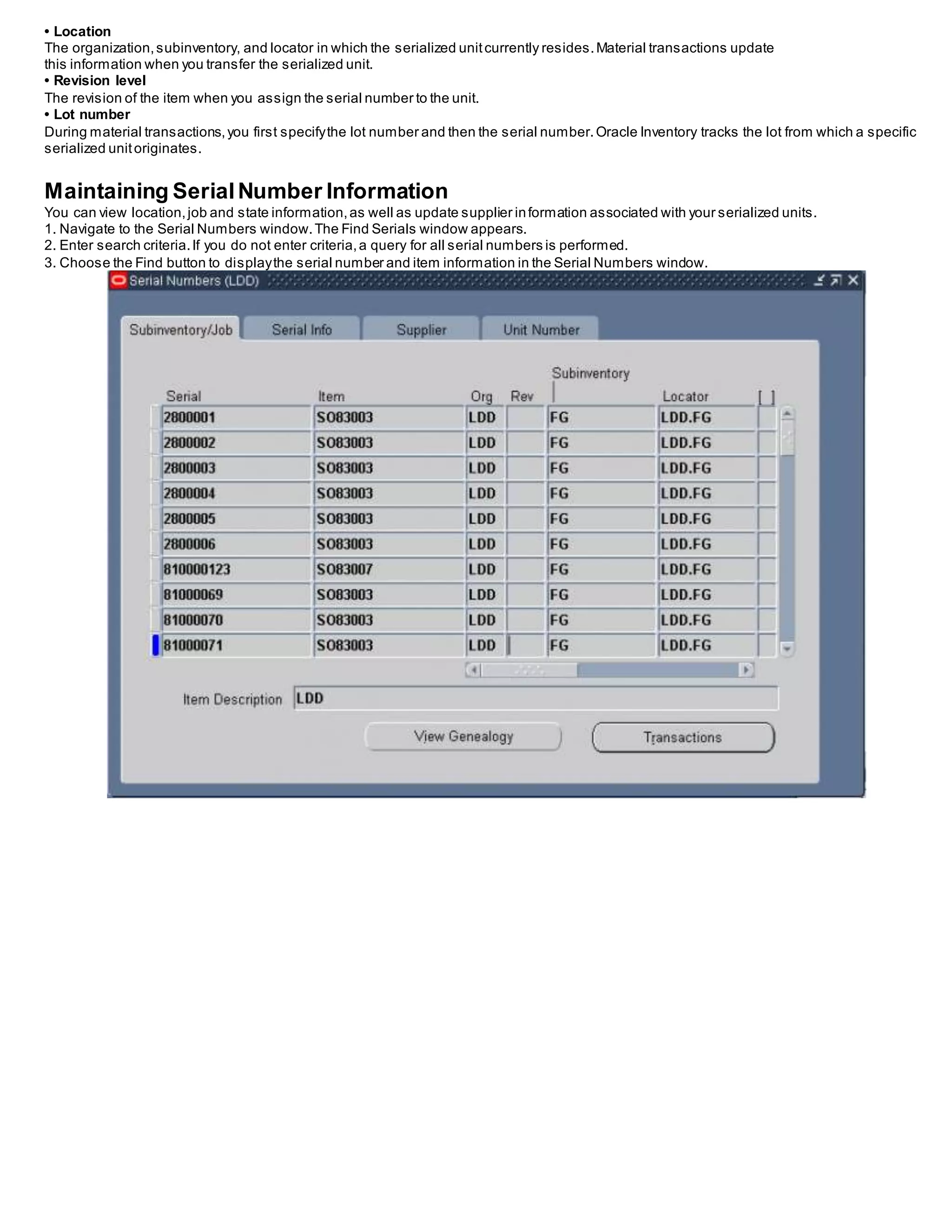 • Location
The organization,subinventory, and locator in which the serialized unitcurrently resides.Material transactions update
this information when you transfer the serialized unit.
• Revision level
The revision of the item when you assign the serial number to the unit.
• Lot number
During material transactions,you first specifythe lot number and then the serial number.Oracle Inventory tracks the lot from which a specific
serialized unitoriginates.
Maintaining SerialNumber Information
You can view location,job and state information,as well as update supplier information associated with your serialized units.
1. Navigate to the Serial Numbers window.The Find Serials window appears.
2. Enter search criteria.If you do not enter criteria,a query for all serial numbers is performed.
3. Choose the Find button to displaythe serial number and item information in the Serial Numbers window.
 