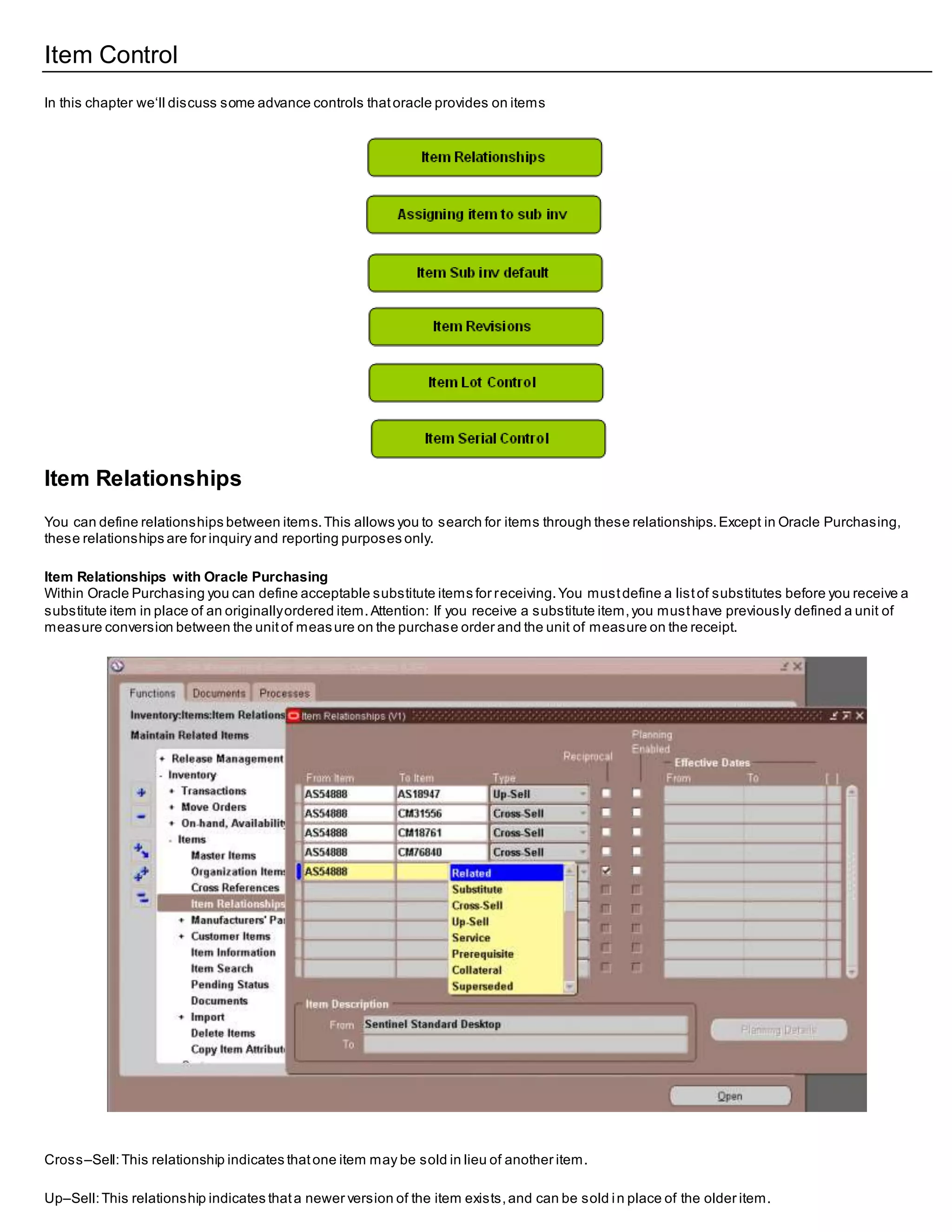 Item Control
In this chapter we‘ll discuss some advance controls thatoracle provides on items
Item Relationships
You can define relationships between items.This allows you to search for items through these relationships.Except in Oracle Purchasing,
these relationships are for inquiry and reporting purposes only.
Item Relationships with Oracle Purchasing
Within Oracle Purchasing you can define acceptable substitute items for receiving.You mustdefine a listof substitutes before you receive a
substitute item in place of an originallyordered item.Attention: If you receive a substitute item,you musthave previously defined a unit of
measure conversion between the unitof measure on the purchase order and the unit of measure on the receipt.
Cross–Sell:This relationship indicates thatone item may be sold in lieu of another item.
Up–Sell:This relationship indicates thata newer version of the item exists,and can be sold in place of the older item.
 