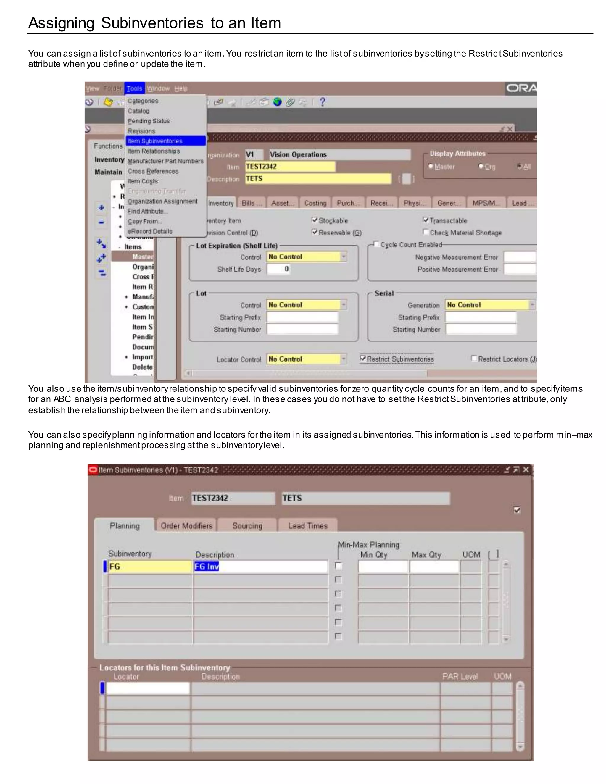 Assigning Subinventories to an Item
You can assign a listof subinventories to an item.You restrictan item to the listof subinventories bysetting the Restric tSubinventories
attribute when you define or update the item.
You also use the item/subinventoryrelationship to specify valid subinventories for zero quantity cycle counts for an item,and to specifyitems
for an ABC analysis performed atthe subinventory level. In these cases you do not have to setthe RestrictSubinventories attribute,only
establish the relationship between the item and subinventory.
You can also specifyplanning information and locators for the item in its assigned subinventories.This information is used to perform min–max
planning and replenishmentprocessing atthe subinventorylevel.
 
