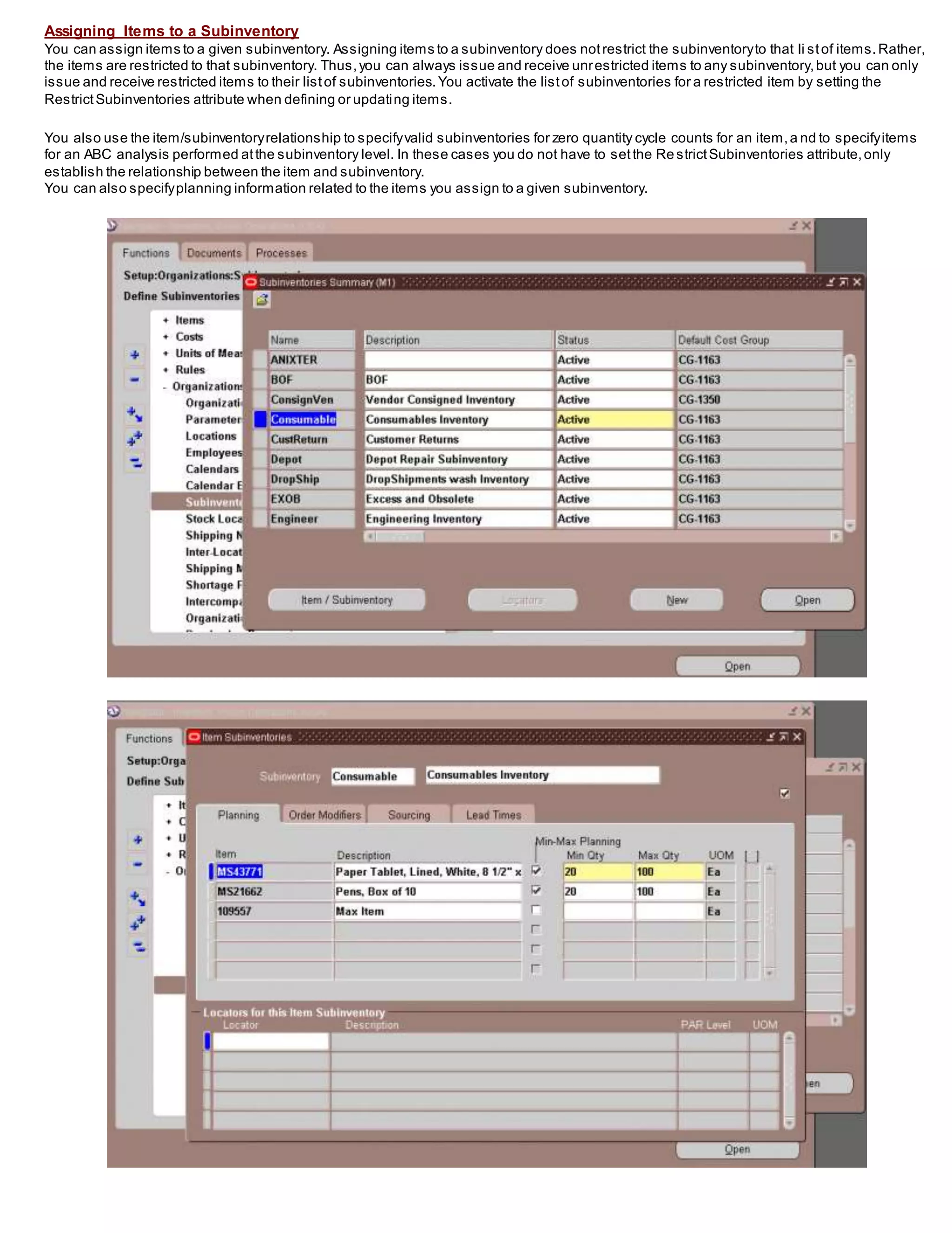 Assigning Items to a Subinventory
You can assign items to a given subinventory. Assigning items to a subinventory does notrestrict the subinventoryto that li stof items.Rather,
the items are restricted to that subinventory. Thus,you can always issue and receive unrestricted items to any subinventory,but you can only
issue and receive restricted items to their listof subinventories.You activate the listof subinventories for a restricted item by setting the
RestrictSubinventories attribute when defining or updating items.
You also use the item/subinventoryrelationship to specifyvalid subinventories for zero quantity cycle counts for an item,a nd to specifyitems
for an ABC analysis performed atthe subinventory level. In these cases you do not have to setthe Re strictSubinventories attribute,only
establish the relationship between the item and subinventory.
You can also specifyplanning information related to the items you assign to a given subinventory.
 