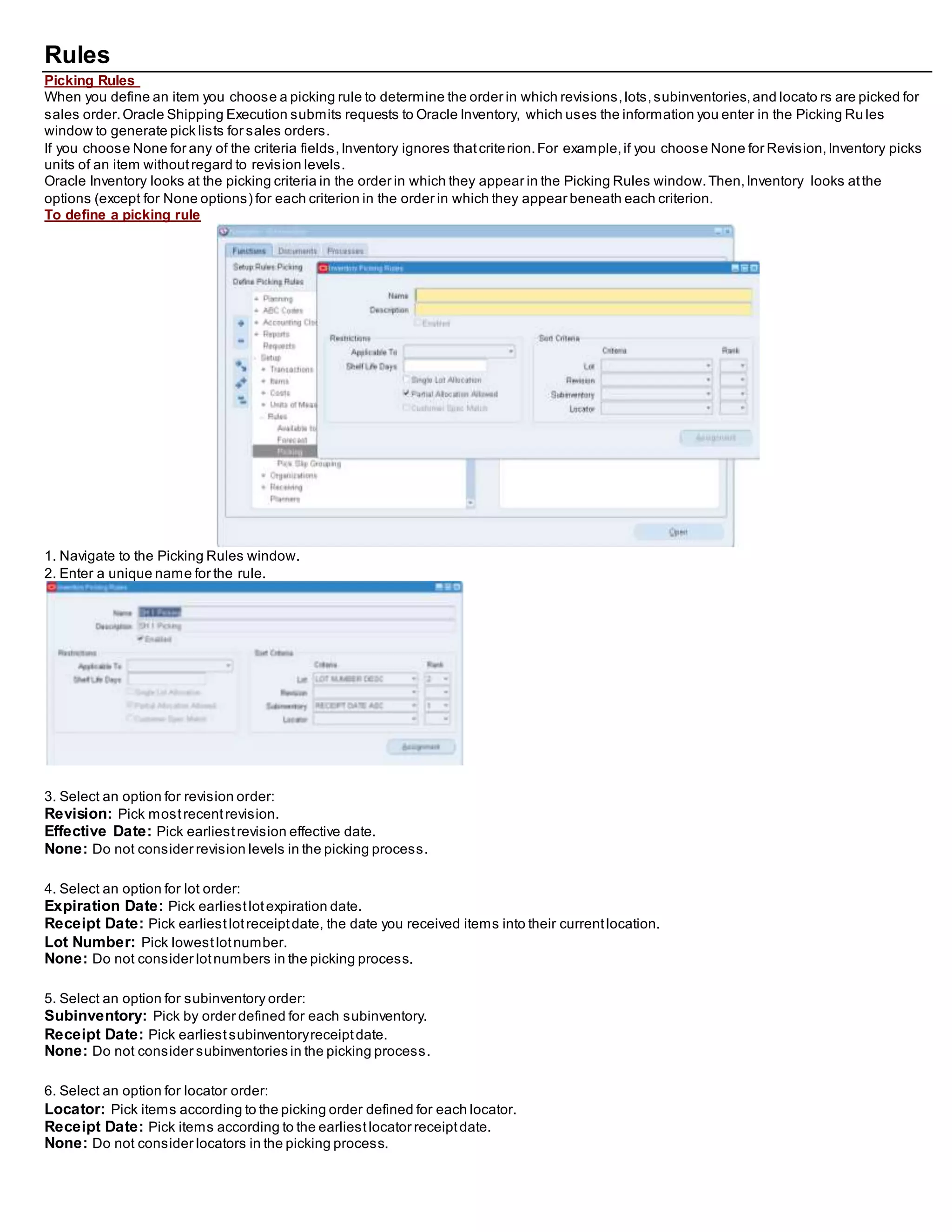 Rules
Picking Rules
When you define an item you choose a picking rule to determine the order in which revisions,lots,subinventories,and locato rs are picked for
sales order.Oracle Shipping Execution submits requests to Oracle Inventory, which uses the information you enter in the Picking Ru les
window to generate pick lists for sales orders.
If you choose None for any of the criteria fields,Inventory ignores thatcriterion.For example,if you choose None for Revision,Inventory picks
units of an item withoutregard to revision levels.
Oracle Inventory looks at the picking criteria in the order in which they appear in the Picking Rules window.Then,Inventory looks atthe
options (except for None options) for each criterion in the order in which they appear beneath each criterion.
To define a picking rule
1. Navigate to the Picking Rules window.
2. Enter a unique name for the rule.
3. Select an option for revision order:
Revision: Pick mostrecentrevision.
Effective Date: Pick earliestrevision effective date.
None: Do not consider revision levels in the picking process.
4. Select an option for lot order:
Expiration Date: Pick earliestlotexpiration date.
Receipt Date: Pick earliestlotreceiptdate, the date you received items into their currentlocation.
Lot Number: Pick lowestlotnumber.
None: Do not consider lotnumbers in the picking process.
5. Select an option for subinventory order:
Subinventory: Pick by order defined for each subinventory.
Receipt Date: Pick earliestsubinventoryreceiptdate.
None: Do not consider subinventories in the picking process.
6. Select an option for locator order:
Locator: Pick items according to the picking order defined for each locator.
Receipt Date: Pick items according to the earliestlocator receiptdate.
None: Do not consider locators in the picking process.
 