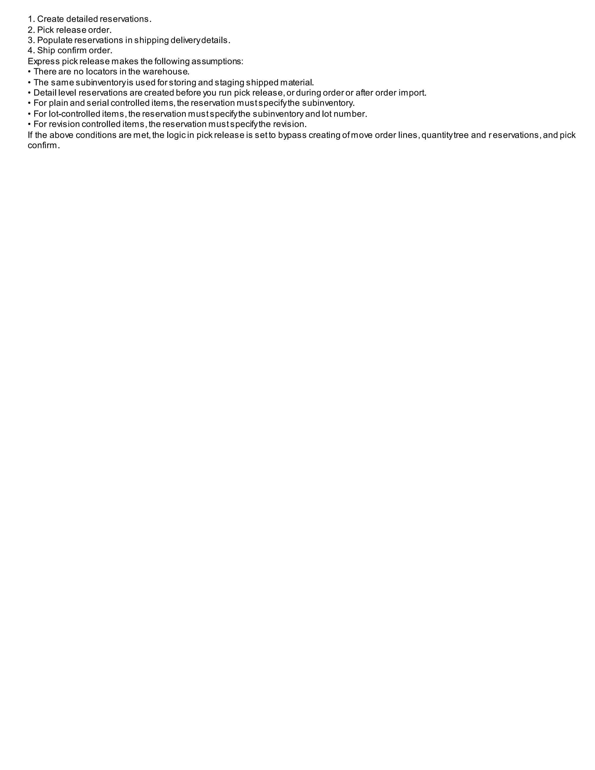 1. Create detailed reservations.
2. Pick release order.
3. Populate reservations in shipping deliverydetails.
4. Ship confirm order.
Express pick release makes the following assumptions:
• There are no locators in the warehouse.
• The same subinventoryis used for storing and staging shipped material.
• Detail level reservations are created before you run pick release,or during order or after order import.
• For plain and serial controlled items,the reservation mustspecifythe subinventory.
• For lot-controlled items,the reservation mustspecifythe subinventory and lot number.
• For revision controlled items,the reservation mustspecifythe revision.
If the above conditions are met,the logic in pick release is setto bypass creating ofmove order lines,quantitytree and reservations,and pick
confirm.
 