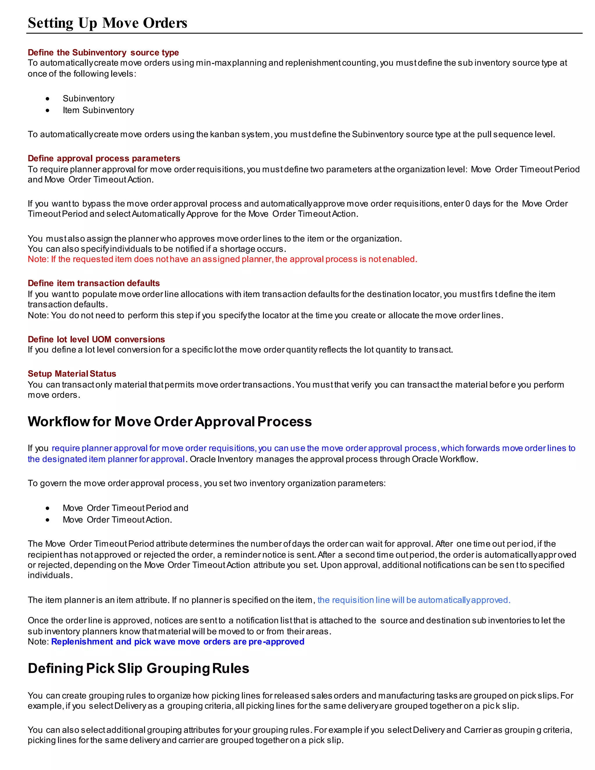Setting Up Move Orders
Define the Subinventory source type
To automaticallycreate move orders using min-maxplanning and replenishmentcounting,you mustdefine the sub inventory source type at
once of the following levels:
 Subinventory
 Item Subinventory
To automaticallycreate move orders using the kanban system,you mustdefine the Subinventory source type at the pull sequence level.
Define approval process parameters
To require planner approval for move order requisitions,you mustdefine two parameters atthe organization level: Move Order TimeoutPeriod
and Move Order TimeoutAction.
If you wantto bypass the move order approval process and automaticallyapprove move order requisitions,enter 0 days for the Move Order
TimeoutPeriod and selectAutomatically Approve for the Move Order TimeoutAction.
You mustalso assign the planner who approves move order lines to the item or the organization.
You can also specifyindividuals to be notified if a shortage occurs.
Note: If the requested item does nothave an assigned planner,the approval process is notenabled.
Define item transaction defaults
If you wantto populate move order line allocations with item transaction defaults for the destination locator,you mustfirs tdefine the item
transaction defaults.
Note: You do not need to perform this step if you specifythe locator at the time you create or allocate the move order lines.
Define lot level UOM conversions
If you define a lot level conversion for a specific lotthe move order quantity reflects the lot quantity to transact.
Setup MaterialStatus
You can transactonly material thatpermits move order transactions.You mustthat verify you can transactthe material before you perform
move orders.
Workflow for Move OrderApprovalProcess
If you require planner approval for move order requisitions,you can use the move order approval process,which forwards move order lines to
the designated item planner for approval. Oracle Inventory manages the approval process through Oracle Workflow.
To govern the move order approval process, you set two inventory organization parameters:
 Move Order TimeoutPeriod and
 Move Order TimeoutAction.
The Move Order TimeoutPeriod attribute determines the number ofdays the order can wait for approval. After one time out per iod,if the
recipienthas notapproved or rejected the order, a reminder notice is sent.After a second time outperiod,the order is automaticallyapproved
or rejected,depending on the Move Order TimeoutAction attribute you set. Upon approval, additional notifications can be sen tto specified
individuals.
The item planner is an item attribute. If no planner is specified on the item, the requisition line will be automaticallyapproved.
Once the order line is approved, notices are sentto a notification listthat is attached to the source and destination sub inventories to let the
sub inventory planners know thatmaterial will be moved to or from their areas.
Note: Replenishment and pick wave move orders are pre-approved
Defining Pick Slip GroupingRules
You can create grouping rules to organize how picking lines for released sales orders and manufacturing tasks are grouped on pick slips.For
example,if you selectDelivery as a grouping criteria,all picking lines for the same deliveryare grouped together on a pic k slip.
You can also selectadditional grouping attributes for your grouping rules.For example if you selectDelivery and Carrier as groupin g criteria,
picking lines for the same delivery and carrier are grouped together on a pick slip.
 