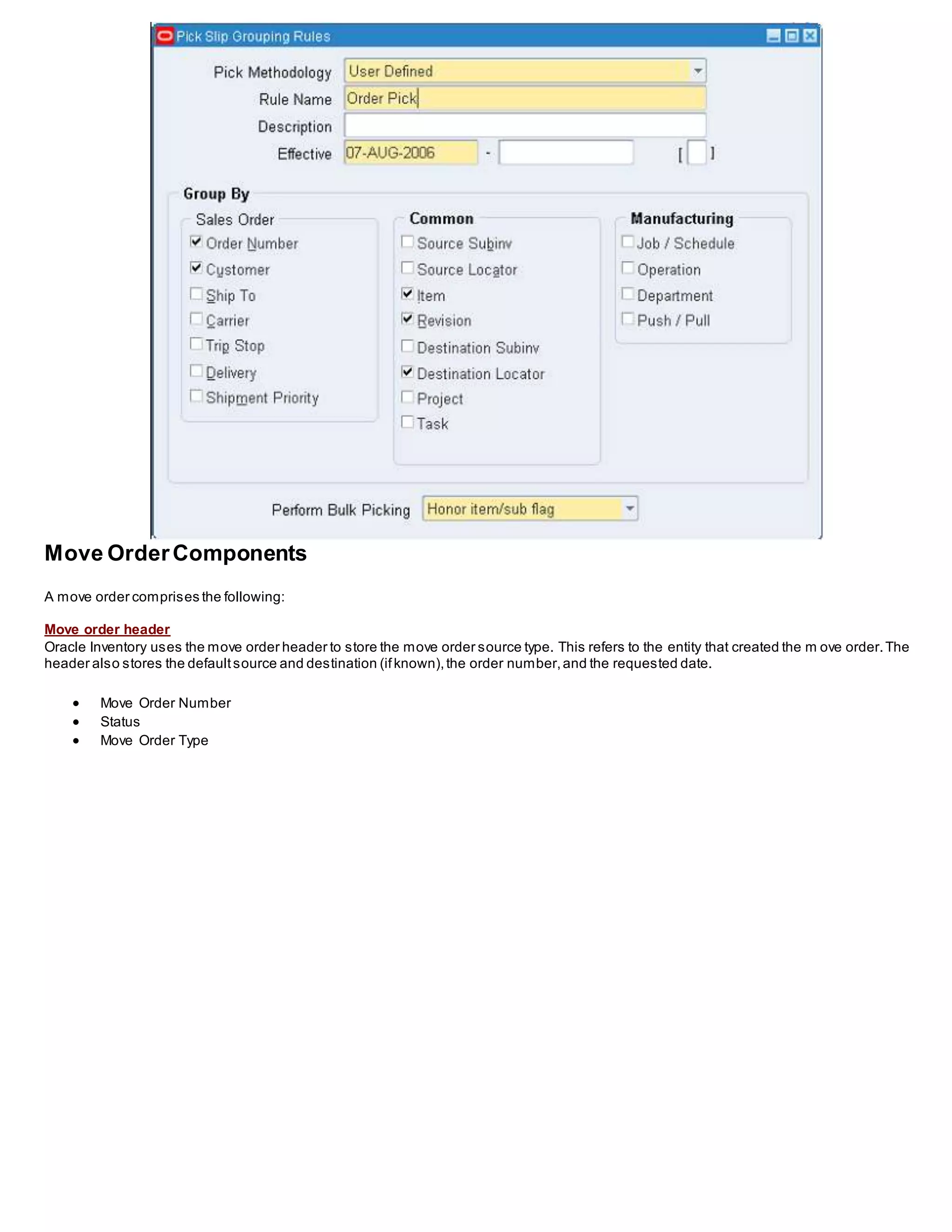 Move OrderComponents
A move order comprises the following:
Move order header
Oracle Inventory uses the move order header to store the move order source type. This refers to the entity that created the m ove order.The
header also stores the defaultsource and destination (ifknown),the order number,and the requested date.
 Move Order Number
 Status
 Move Order Type
 