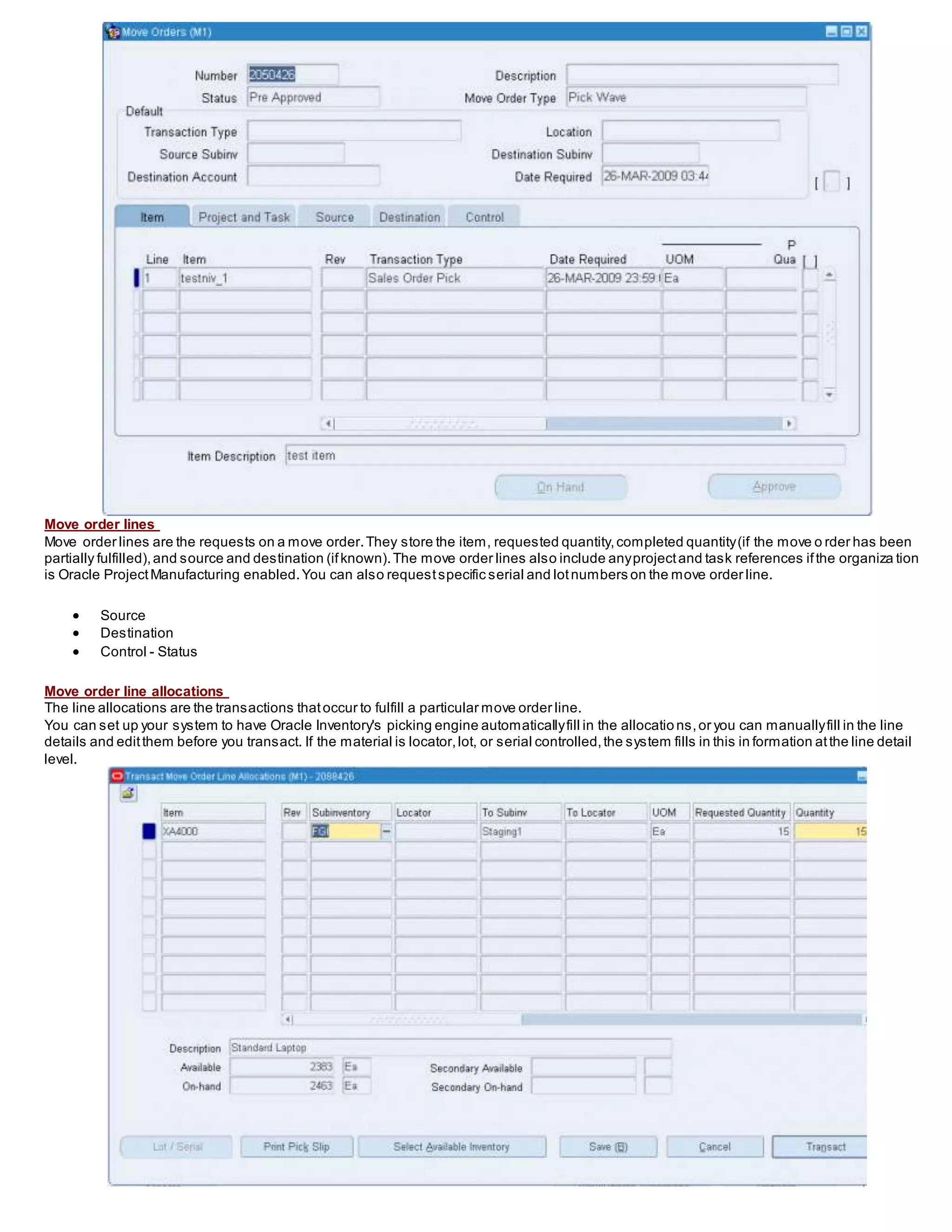 Move order lines
Move order lines are the requests on a move order.They store the item, requested quantity,completed quantity(if the move o rder has been
partially fulfilled),and source and destination (ifknown).The move order lines also include anyprojectand task references ifthe organiza tion
is Oracle ProjectManufacturing enabled.You can also requestspecific serial and lotnumbers on the move order line.
 Source
 Destination
 Control - Status
Move order line allocations
The line allocations are the transactions thatoccur to fulfill a particular move order line.
You can set up your system to have Oracle Inventory's picking engine automaticallyfill in the allocatio ns,or you can manuallyfill in the line
details and editthem before you transact. If the material is locator,lot, or serial controlled,the system fills in this in formation atthe line detail
level.
 