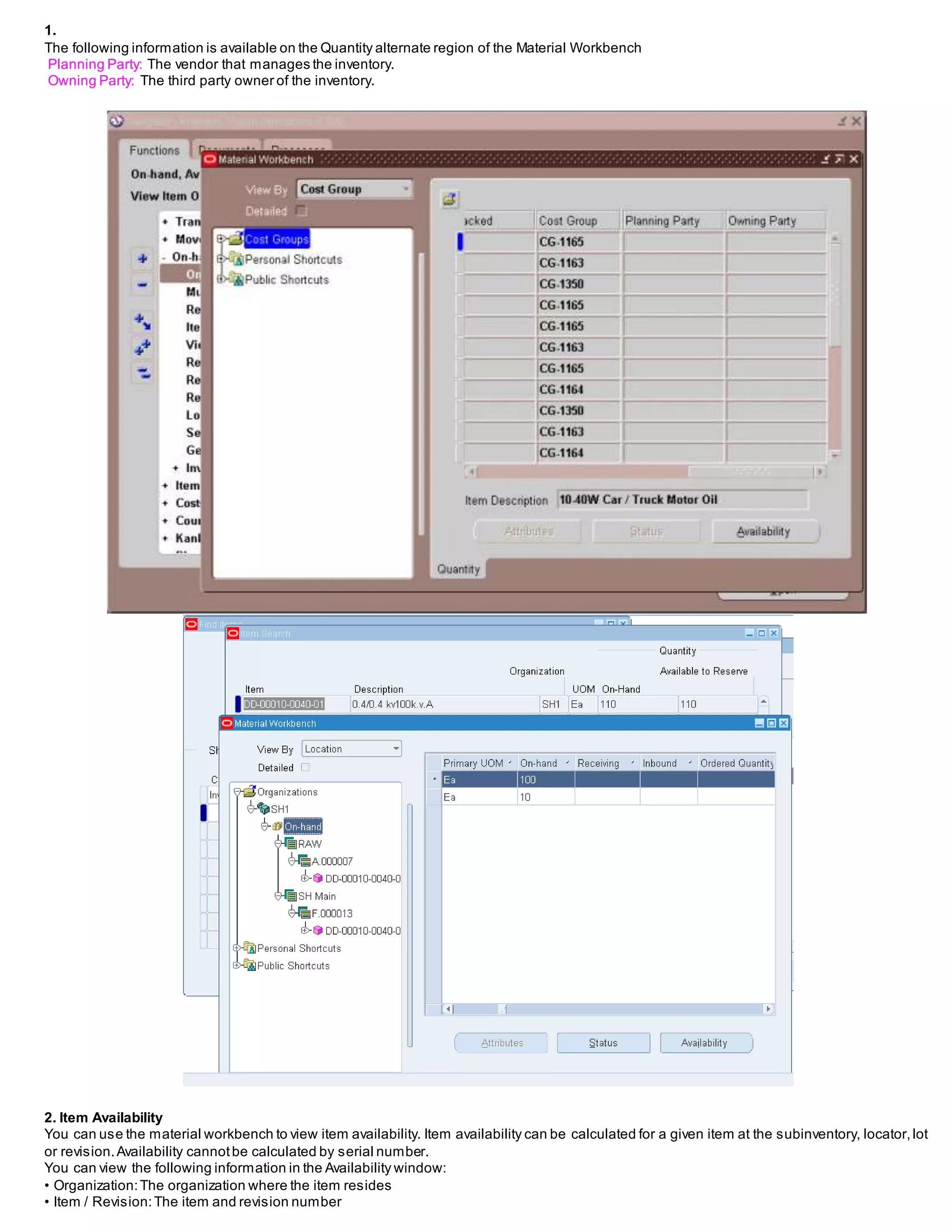 1.
The following information is available on the Quantity alternate region of the Material Workbench
Planning Party: The vendor that manages the inventory.
Owning Party: The third party owner of the inventory.
2. Item Availability
You can use the material workbench to view item availability. Item availability can be calculated for a given item at the subinventory, locator,lot
or revision.Availability cannotbe calculated by serial number.
You can view the following information in the Availability window:
• Organization:The organization where the item resides
• Item / Revision:The item and revision number
 