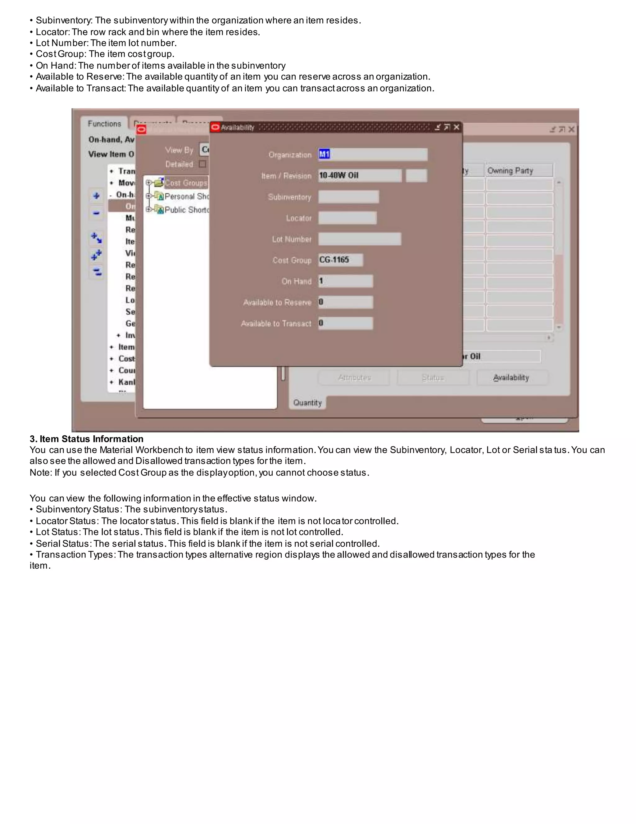 • Subinventory: The subinventory within the organization where an item resides.
• Locator:The row rack and bin where the item resides.
• Lot Number:The item lot number.
• CostGroup: The item costgroup.
• On Hand:The number of items available in the subinventory
• Available to Reserve:The available quantity of an item you can reserve across an organization.
• Available to Transact:The available quantity of an item you can transactacross an organization.
3. Item Status Information
You can use the Material Workbench to item view status information.You can view the Subinventory, Locator, Lot or Serial sta tus.You can
also see the allowed and Disallowed transaction types for the item.
Note: If you selected Cost Group as the displayoption,you cannot choose status.
You can view the following information in the effective status window.
• Subinventory Status: The subinventorystatus.
• Locator Status: The locator status.This field is blank if the item is not locator controlled.
• Lot Status:The lot status.This field is blank if the item is not lot controlled.
• Serial Status:The serial status.This field is blank if the item is not serial controlled.
• Transaction Types:The transaction types alternative region displays the allowed and disallowed transaction types for the
item.
 