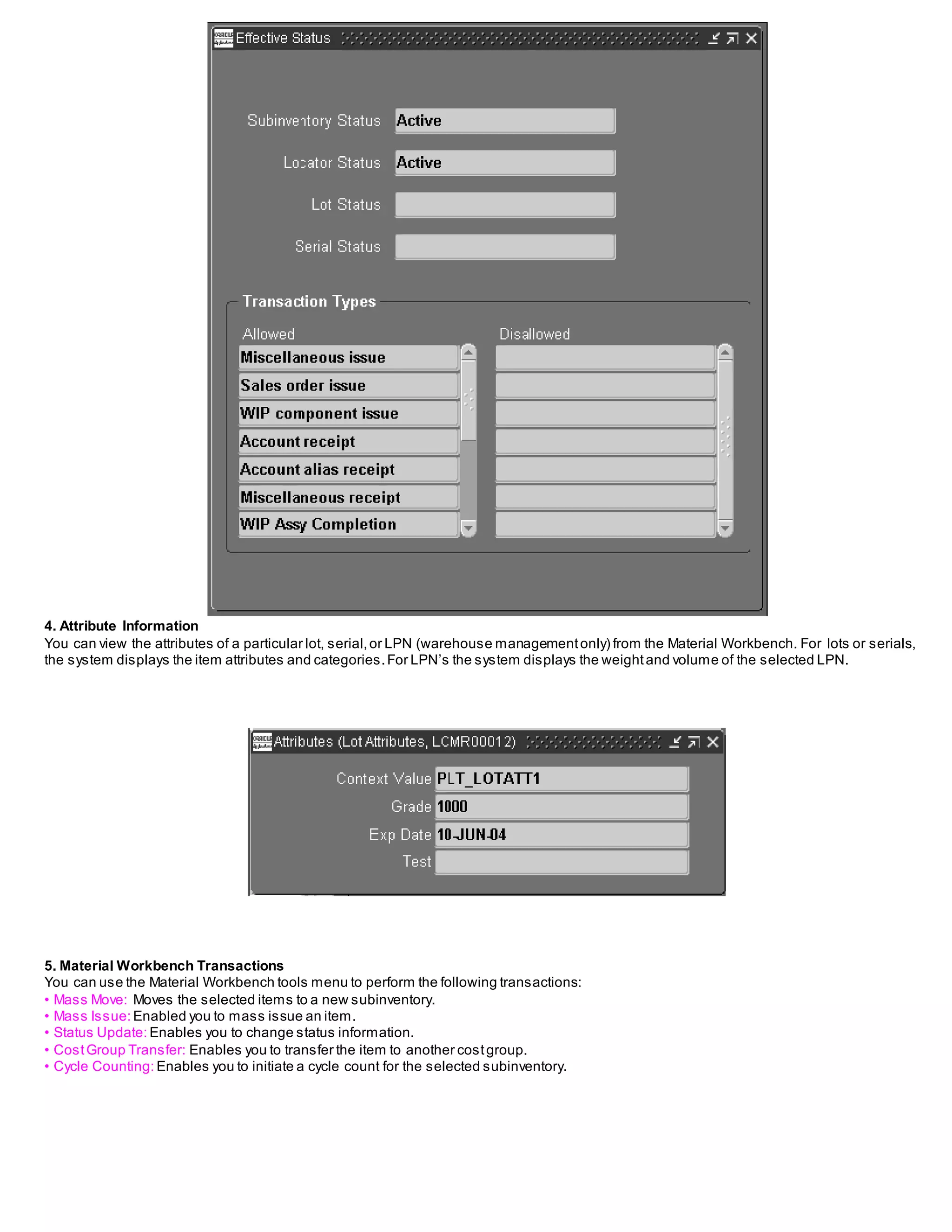 4. Attribute Information
You can view the attributes of a particular lot, serial,or LPN (warehouse managementonly) from the Material Workbench. For lots or serials,
the system displays the item attributes and categories.For LPN’s the system displays the weightand volume of the selected LPN.
5. Material Workbench Transactions
You can use the Material Workbench tools menu to perform the following transactions:
• Mass Move: Moves the selected items to a new subinventory.
• Mass Issue: Enabled you to mass issue an item.
• Status Update: Enables you to change status information.
• CostGroup Transfer: Enables you to transfer the item to another costgroup.
• Cycle Counting: Enables you to initiate a cycle count for the selected subinventory.
 