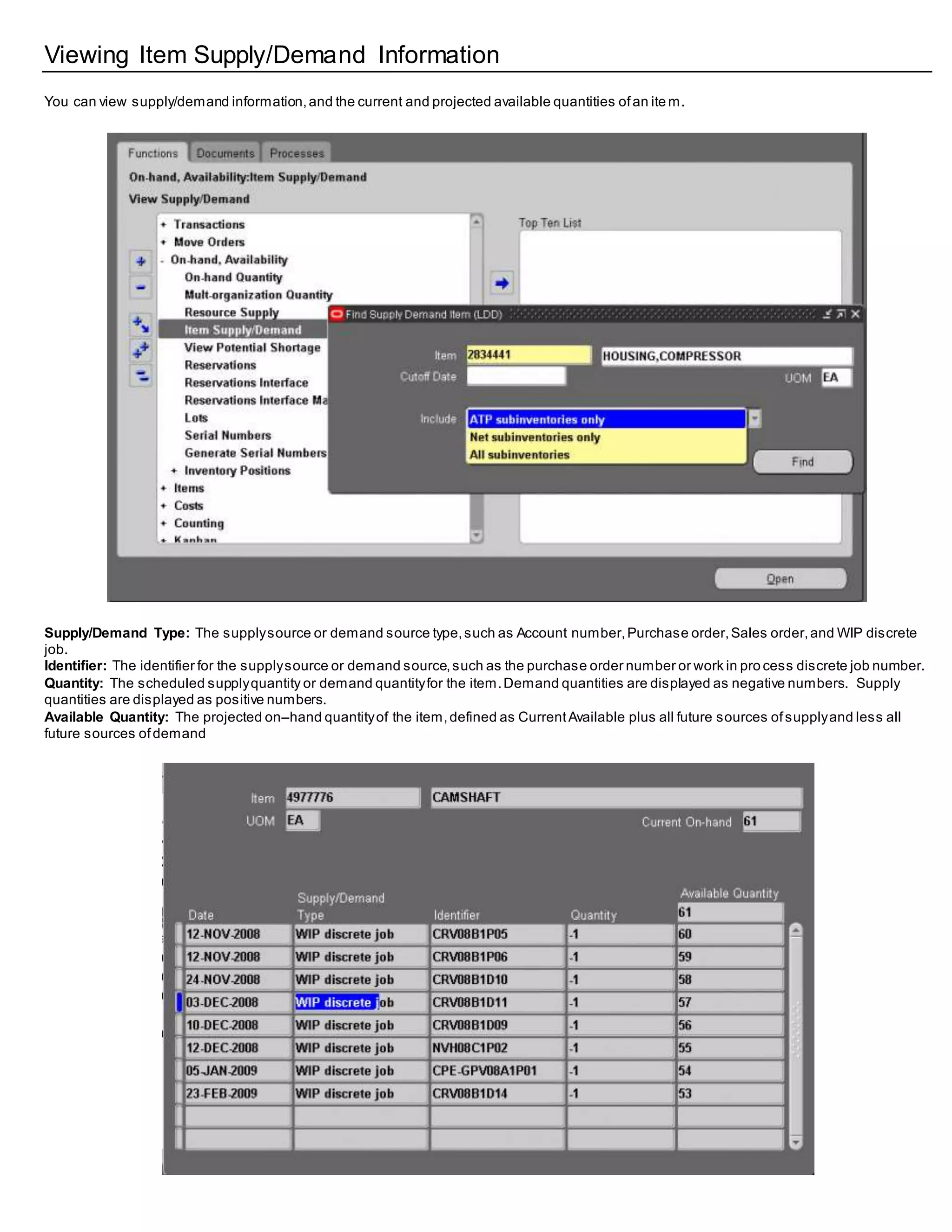 Viewing Item Supply/Demand Information
You can view supply/demand information,and the current and projected available quantities ofan ite m.
Supply/Demand Type: The supplysource or demand source type,such as Account number,Purchase order,Sales order,and WIP discrete
job.
Identifier: The identifier for the supplysource or demand source,such as the purchase order number or work in pro cess discrete job number.
Quantity: The scheduled supplyquantity or demand quantityfor the item.Demand quantities are displayed as negative numbers. Supply
quantities are displayed as positive numbers.
Available Quantity: The projected on–hand quantityof the item,defined as CurrentAvailable plus all future sources ofsupplyand less all
future sources ofdemand
 