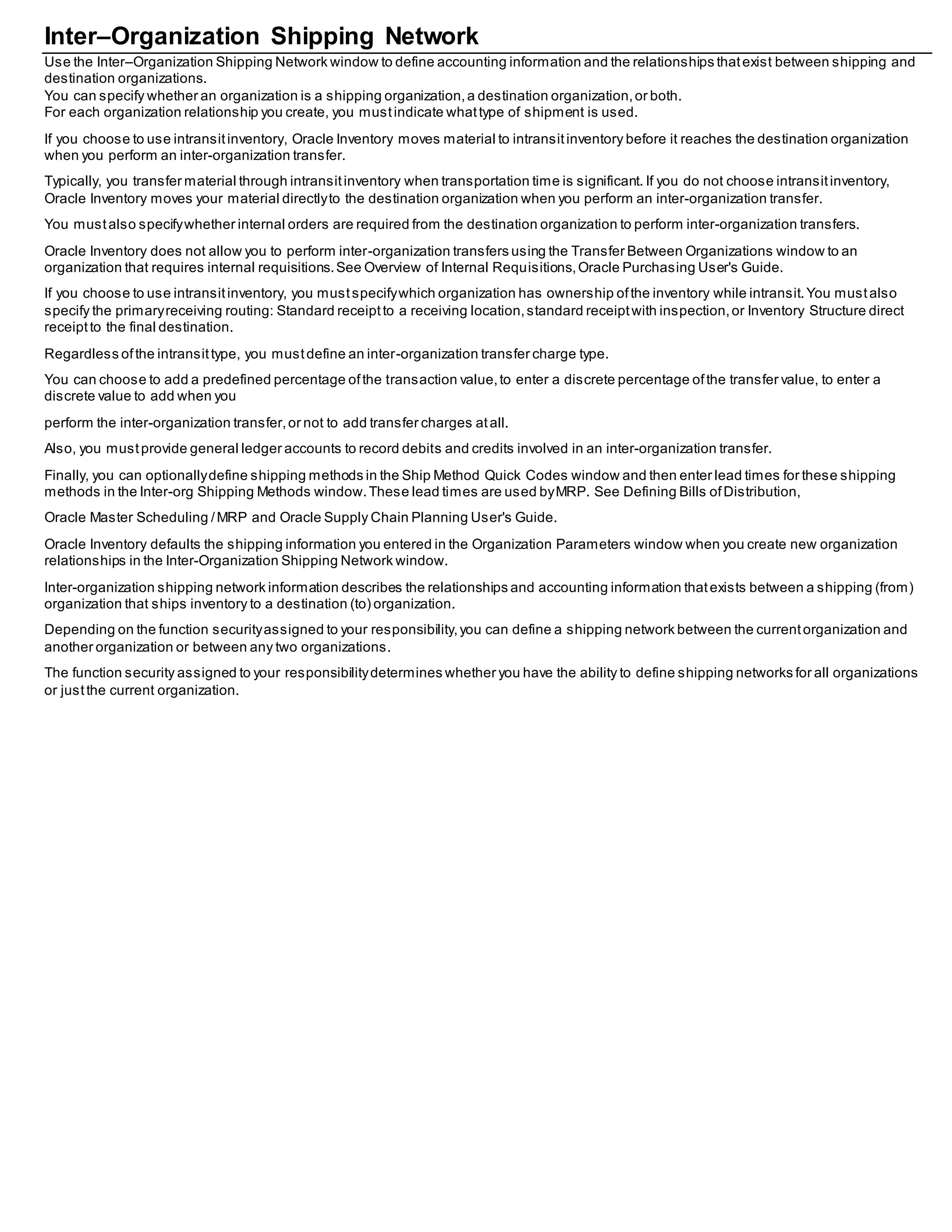Inter–Organization Shipping Network
Use the Inter–Organization Shipping Network window to define accounting information and the relationships thatexist between shipping and
destination organizations.
You can specify whether an organization is a shipping organization,a destination organization,or both.
For each organization relationship you create, you mustindicate whattype of shipment is used.
If you choose to use intransitinventory, Oracle Inventory moves material to intransitinventory before it reaches the destination organization
when you perform an inter-organization transfer.
Typically, you transfer material through intransitinventory when transportation time is significant. If you do not choose intransitinventory,
Oracle Inventory moves your material directlyto the destination organization when you perform an inter-organization transfer.
You mustalso specifywhether internal orders are required from the destination organization to perform inter-organization transfers.
Oracle Inventory does not allow you to perform inter-organization transfers using the Transfer Between Organizations window to an
organization that requires internal requisitions.See Overview of Internal Requisitions,Oracle Purchasing User's Guide.
If you choose to use intransitinventory, you mustspecifywhich organization has ownership ofthe inventory while intransit.You mustalso
specify the primaryreceiving routing: Standard receiptto a receiving location,standard receiptwith inspection,or Inventory Structure direct
receiptto the final destination.
Regardless ofthe intransittype, you mustdefine an inter-organization transfer charge type.
You can choose to add a predefined percentage ofthe transaction value,to enter a discrete percentage ofthe transfer value, to enter a
discrete value to add when you
perform the inter-organization transfer,or not to add transfer charges atall.
Also, you mustprovide general ledger accounts to record debits and credits involved in an inter-organization transfer.
Finally, you can optionallydefine shipping methods in the Ship Method Quick Codes window and then enter lead times for these shipping
methods in the Inter-org Shipping Methods window.These lead times are used byMRP. See Defining Bills ofDistribution,
Oracle Master Scheduling /MRP and Oracle Supply Chain Planning User's Guide.
Oracle Inventory defaults the shipping information you entered in the Organization Parameters window when you create new organization
relationships in the Inter-Organization Shipping Network window.
Inter-organization shipping network information describes the relationships and accounting information thatexists between a shipping (from)
organization that ships inventory to a destination (to) organization.
Depending on the function securityassigned to your responsibility,you can define a shipping network between the currentorganization and
another organization or between any two organizations.
The function security assigned to your responsibilitydetermines whether you have the ability to define shipping networks for all organizations
or justthe current organization.
 