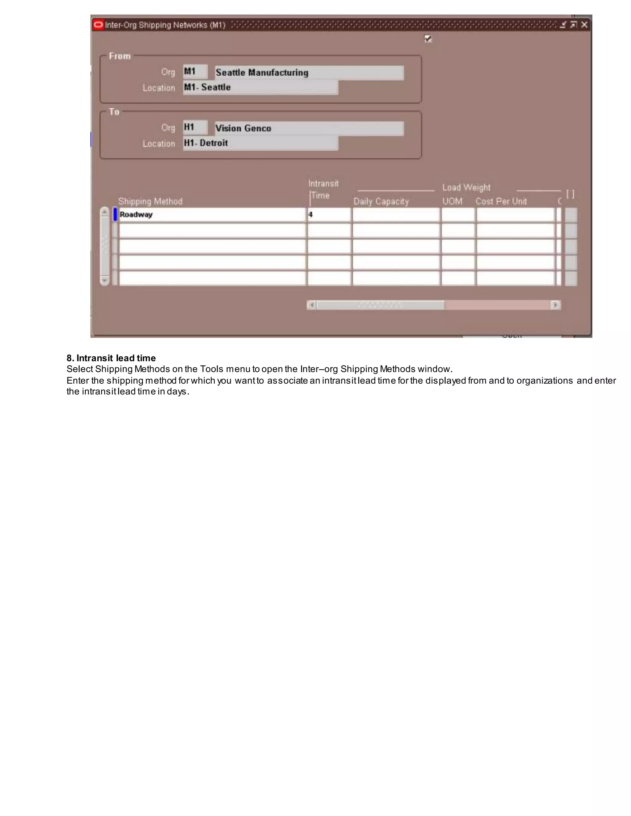 8. Intransit lead time
Select Shipping Methods on the Tools menu to open the Inter–org Shipping Methods window.
Enter the shipping method for which you wantto associate an intransitlead time for the displayed from and to organizations and enter
the intransitlead time in days.
 