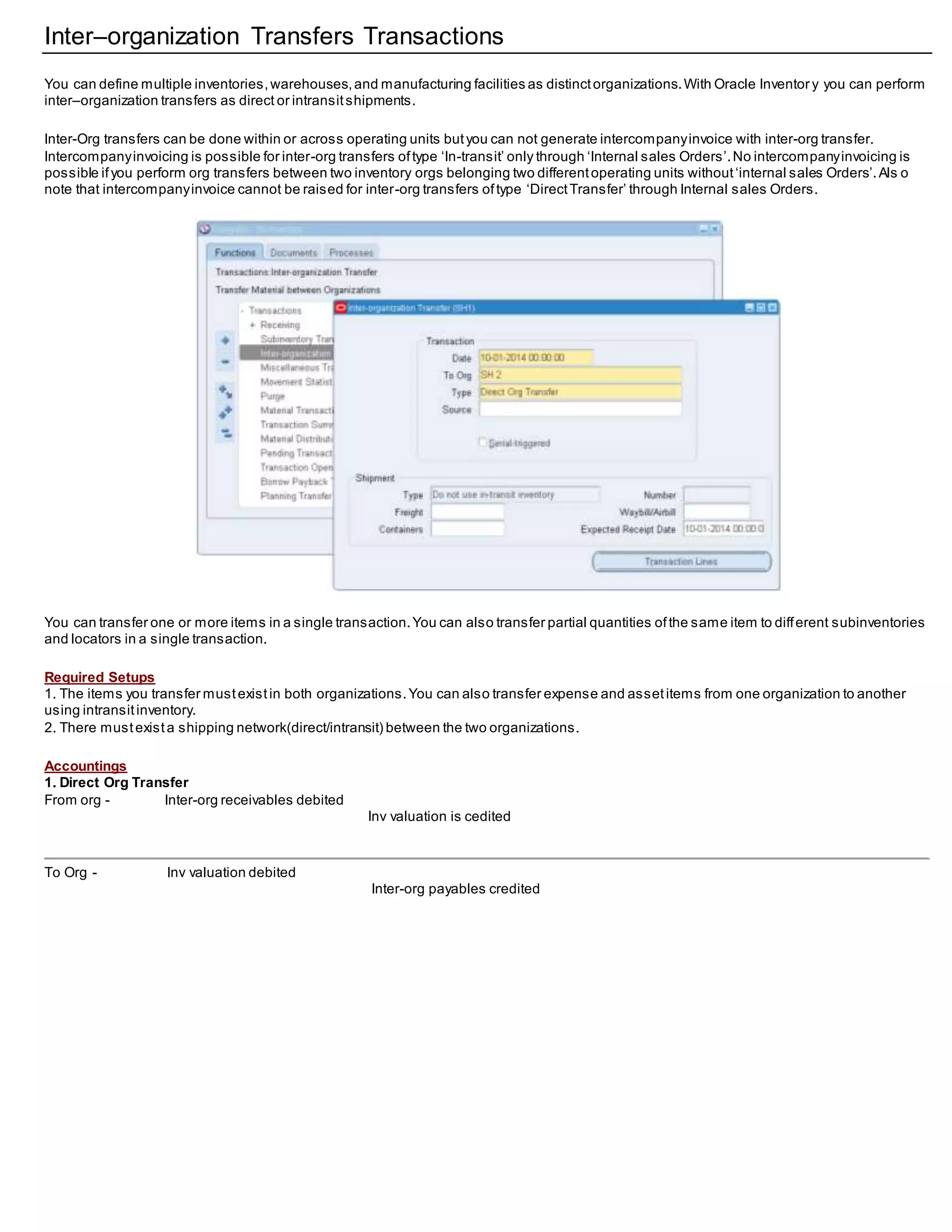 Inter–organization Transfers Transactions
You can define multiple inventories,warehouses,and manufacturing facilities as distinctorganizations.With Oracle Inventor y you can perform
inter–organization transfers as direct or intransitshipments.
Inter-Org transfers can be done within or across operating units butyou can not generate intercompanyinvoice with inter-org transfer.
Intercompanyinvoicing is possible for inter-org transfers oftype ‘In-transit’ only through ‘Internal sales Orders’.No intercompanyinvoicing is
possible ifyou perform org transfers between two inventory orgs belonging two differentoperating units without‘internal sales Orders’.Als o
note that intercompanyinvoice cannot be raised for inter-org transfers oftype ‘DirectTransfer’ through Internal sales Orders.
You can transfer one or more items in a single transaction.You can also transfer partial quantities ofthe same item to different subinventories
and locators in a single transaction.
Required Setups
1. The items you transfer mustexistin both organizations.You can also transfer expense and assetitems from one organization to another
using intransitinventory.
2. There mustexista shipping network(direct/intransit) between the two organizations.
Accountings
1. Direct Org Transfer
From org - Inter-org receivables debited
Inv valuation is cedited
To Org - Inv valuation debited
Inter-org payables credited
 