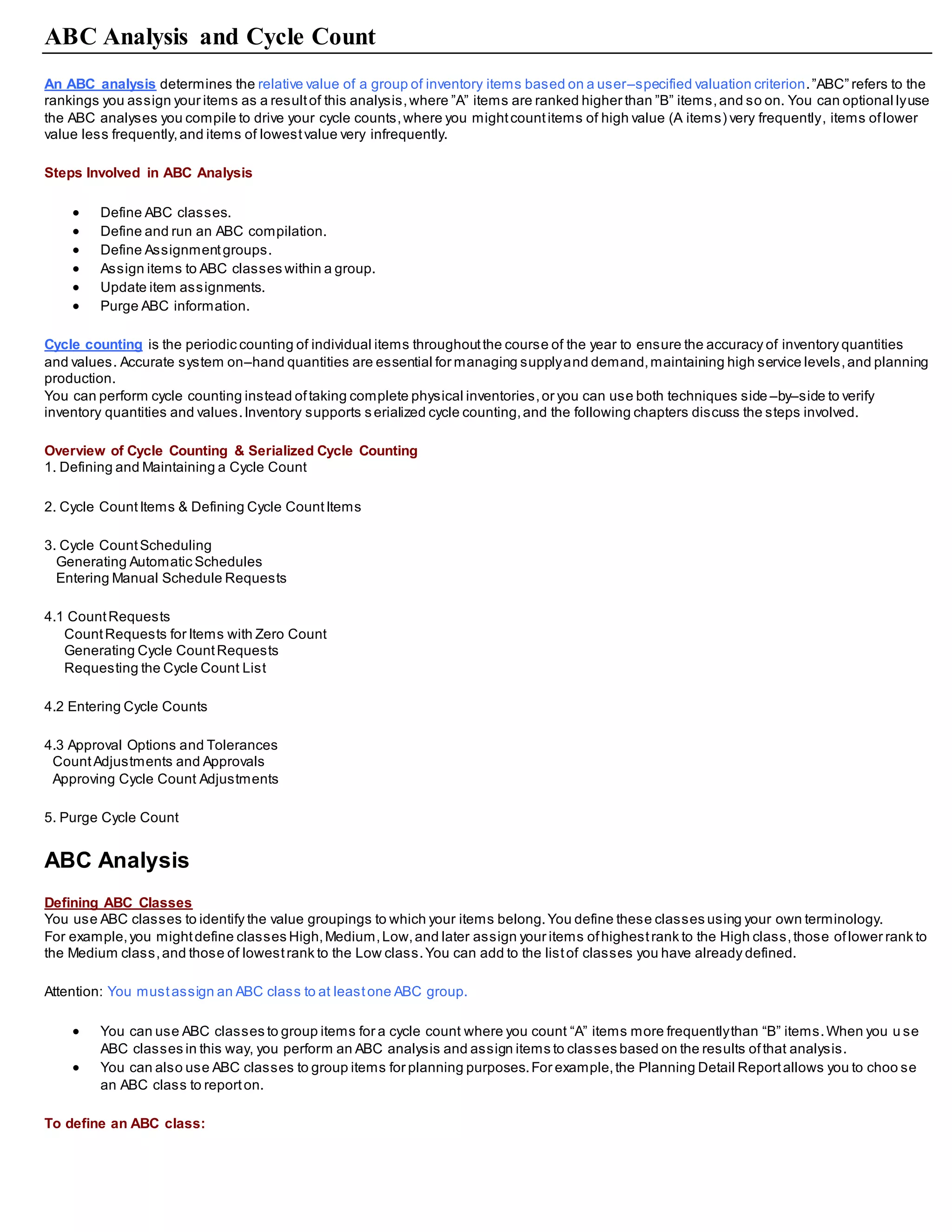 ABC Analysis and Cycle Count
An ABC analysis determines the relative value of a group of inventory items based on a user–specified valuation criterion.”ABC” refers to the
rankings you assign your items as a resultof this analysis,where ”A” items are ranked higher than ”B” items,and so on. You can optional lyuse
the ABC analyses you compile to drive your cycle counts,where you mightcountitems of high value (A items) very frequently, items oflower
value less frequently,and items of lowestvalue very infrequently.
Steps Involved in ABC Analysis
 Define ABC classes.
 Define and run an ABC compilation.
 Define Assignmentgroups.
 Assign items to ABC classes within a group.
 Update item assignments.
 Purge ABC information.
Cycle counting is the periodic counting of individual items throughoutthe course of the year to ensure the accuracy of inventory quantities
and values. Accurate system on–hand quantities are essential for managing supplyand demand,maintaining high service levels,and planning
production.
You can perform cycle counting instead oftaking complete physical inventories,or you can use both techniques side –by–side to verify
inventory quantities and values.Inventory supports s erialized cycle counting,and the following chapters discuss the steps involved.
Overview of Cycle Counting & Serialized Cycle Counting
1. Defining and Maintaining a Cycle Count
2. Cycle CountItems & Defining Cycle CountItems
3. Cycle CountScheduling
Generating Automatic Schedules
Entering Manual Schedule Requests
4.1 CountRequests
CountRequests for Items with Zero Count
Generating Cycle CountRequests
Requesting the Cycle Count List
4.2 Entering Cycle Counts
4.3 Approval Options and Tolerances
CountAdjustments and Approvals
Approving Cycle Count Adjustments
5. Purge Cycle Count
ABC Analysis
Defining ABC Classes
You use ABC classes to identify the value groupings to which your items belong.You define these classes using your own terminology.
For example,you mightdefine classes High,Medium,Low,and later assign your items ofhighestrank to the High class,those oflower rank to
the Medium class,and those of lowestrank to the Low class.You can add to the listof classes you have already defined.
Attention: You mustassign an ABC class to at leastone ABC group.
 You can use ABC classes to group items for a cycle count where you count “A” items more frequentlythan “B” items.When you u se
ABC classes in this way, you perform an ABC analysis and assign items to classes based on the results ofthat analysis.
 You can also use ABC classes to group items for planning purposes.For example,the Planning Detail Reportallows you to choo se
an ABC class to reporton.
To define an ABC class:
 