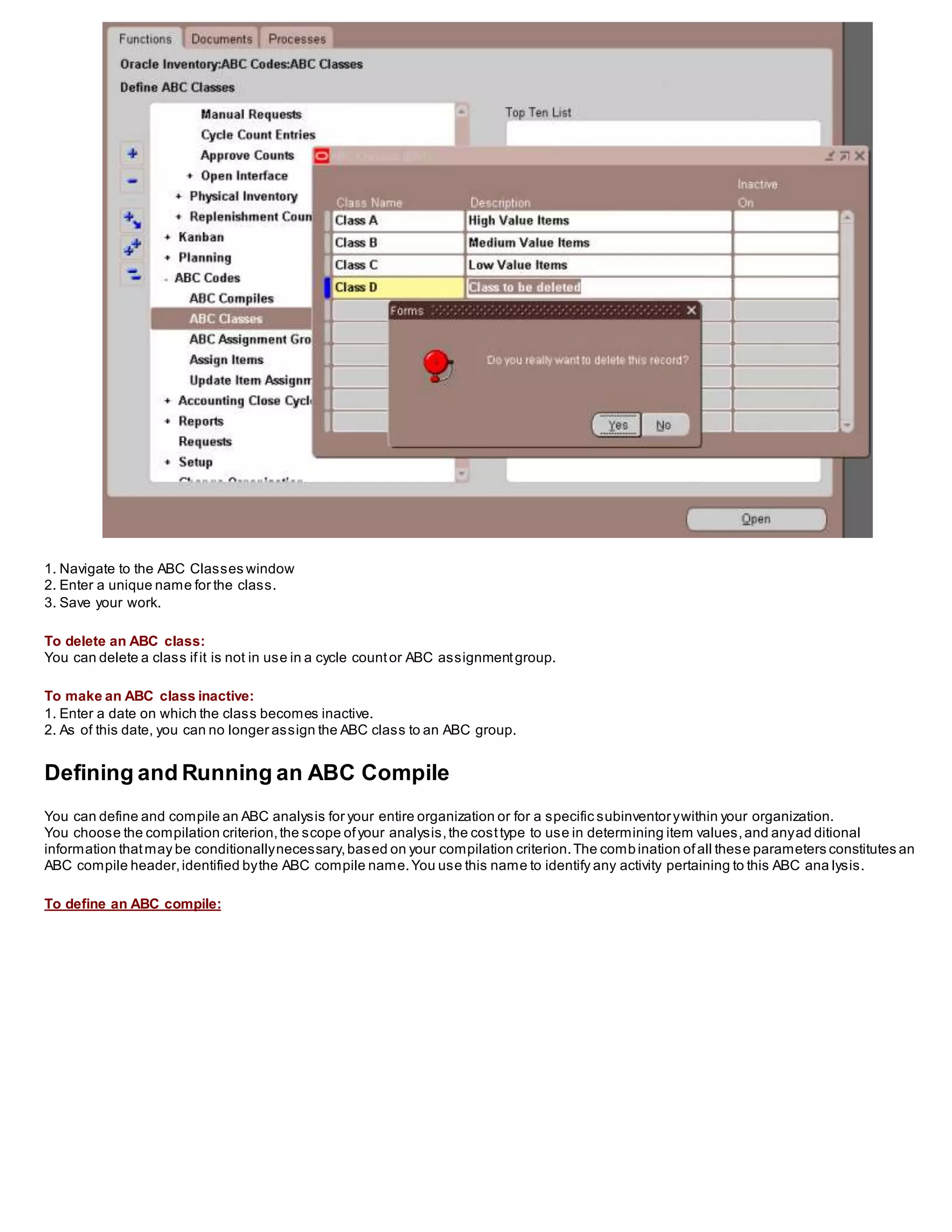 1. Navigate to the ABC Classes window
2. Enter a unique name for the class.
3. Save your work.
To delete an ABC class:
You can delete a class ifit is not in use in a cycle countor ABC assignmentgroup.
To make an ABC class inactive:
1. Enter a date on which the class becomes inactive.
2. As of this date, you can no longer assign the ABC class to an ABC group.
Defining and Running an ABC Compile
You can define and compile an ABC analysis for your entire organization or for a specific subinventorywithin your organization.
You choose the compilation criterion,the scope ofyour analysis,the costtype to use in determining item values,and anyad ditional
information thatmay be conditionallynecessary,based on your compilation criterion.The combination ofall these parameters constitutes an
ABC compile header,identified bythe ABC compile name.You use this name to identify any activity pertaining to this ABC ana lysis.
To define an ABC compile:
 