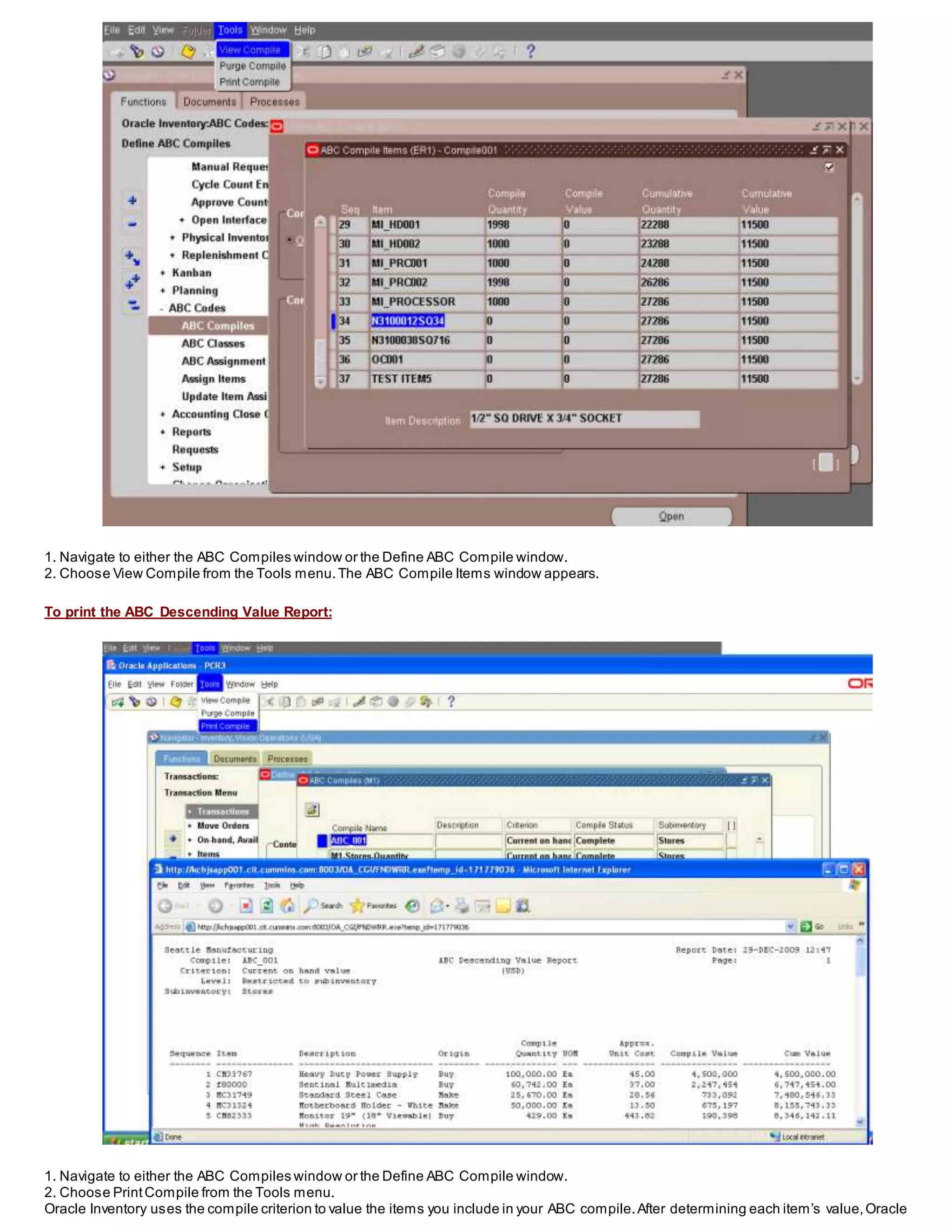 1. Navigate to either the ABC Compiles window or the Define ABC Compile window.
2. Choose View Compile from the Tools menu.The ABC Compile Items window appears.
To print the ABC Descending Value Report:
1. Navigate to either the ABC Compiles window or the Define ABC Compile window.
2. Choose PrintCompile from the Tools menu.
Oracle Inventory uses the compile criterion to value the items you include in your ABC compile.After determining each item’s value,Oracle
 